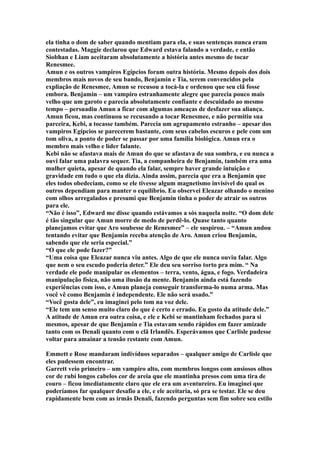 ela tinha o dom de saber quando mentiam para ela, e suas sentenças nunca eram
contestadas. Maggie declarou que Edward estava falando a verdade, e então
Siobhan e Liam aceitaram absolutamente a história antes mesmo de tocar
Renesmee.
Amun e os outros vampiros Egípcios foram outra história. Mesmo depois dos dois
membros mais novos de seu bando, Benjamin e Tia, serem convencidos pela
expliação de Renesmee, Amun se recusou a tocá-la e ordenou que seu clã fosse
embora. Benjamin – um vampiro estranhamente alegre que parecia pouco mais
velho que um garoto e parecia absolutamente confiante e descuidado ao mesmo
tempo – persuadiu Amun a ficar com algumas ameaças de desfazer sua aliança.
Amun ficou, mas continuou se recusando a tocar Renesmee, e não permitiu sua
parceira, Kebi, a tocasse também. Parecia um agrupamento estranho – apesar dos
vampiros Egípcios se parecerem bastante, com seus cabelos escuros e pele com um
tom oliva, a ponto de poder se passar por uma família biológica. Amun era o
membro mais velho e líder falante.
Kebi não se afastava mais de Amun do que se afastava de sua sombra, e eu nunca a
ouvi falar uma palavra sequer. Tia, a companheira de Benjamin, também era uma
mulher quieta, apesar de quando ela falar, sempre haver grande intuição e
gravidade em tudo o que ela dizia. Ainda assim, parecia que era a Benjamin que
eles todos obedeciam, como se ele tivesse algum magnetismo invisível do qual os
outros dependiam para manter o equilíbrio. Eu observei Eleazar olhando o menino
com olhos arregalados e presumi que Benjamin tinha o poder de atrair os outros
para ele.
“Não é isso”, Edward me disse quando estávamos a sós naquela noite. “O dom dele
é tão singular que Amun morre de medo de perdê-lo. Quase tanto quanto
planejamos evitar que Aro soubesse de Renesmee” – ele suspirou. – “Amun andou
tentando evitar que Benjamin receba atenção de Aro. Amun criou Benjamin,
sabendo que ele seria especial.”
“O que ele pode fazer?”
“Uma coisa que Eleazar nunca viu antes. Algo de que ele nunca ouviu falar. Algo
que nem o seu escudo poderia deter.” Ele deu seu sorriso torto pra mim. “ Na
verdade ele pode manipular os elementos – terra, vento, água, e fogo. Verdadeira
manipulação física, não uma ilusão da mente. Benjamin ainda está fazendo
experiências com isso, e Amun planeja conseguir transforma-lo numa arma. Mas
você vê como Benjamin é independente. Ele não será usado.”
“Você gosta dele”, eu imaginei pelo tom na voz dele.
“Ele tem um senso muito claro do que é certo e errado. Eu gosto da atitude dele.”
A atitude de Amun era outra coisa, e ele e Kebi se mantinham fechados para si
mesmos, apesar de que Benjamin e Tia estavam sendo rápidos em fazer amizade
tanto com os Denali quanto com o clã Irlandês. Esperávamos que Carlisle pudesse
voltar para amainar a tensão restante com Amun.

Emmett e Rose mandaram indivíduos separados – qualquer amigo de Carlisle que
eles pudessem encontrar.
Garrett veio primeiro – um vampiro alto, com membros longos com ansiosos olhos
cor de rubí longos cabelos cor de areia que ele mantinha presos com uma tira de
couro – ficou imediatamente claro que ele era um aventureiro. Eu imaginei que
poderíamos far qualquer desafio a ele, e ele aceitaria, só pra se testar. Ele se deu
rapidamente bem com as irmãs Denali, fazendo perguntas sem fim sobre seu estilo
 