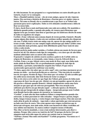de vida incomum. Eu me perguntei se o vegetarianismo era outro desafio que ele
tentaria, só pra ver se conseguia.
Mary e Randall também vieram – eles já eram amigos, apesar de não viajarem
juntos. Eles ouviram a história de Renesmee e ficaram para ver ajudar como os
outros. Tal como os Denali, eles se consideraram o que fazer se os Volturi não
parassem para ouvir explicações. Todos os três nômades consideraram a idéia de
ficar ao nosso lado.
É claro, Jacob ficava mais mal humorado com cada nova adição. Ele mantinha a
distância quando podia, e quando não podia, ele rosnava para Renesmee que
alguém teria que arrumar uma lista se queriam que ele lembrasse direito do nome
de todos os sugadores de sangue.
Carlisle e Esme voltaram uma semana depois de terem partido, Emmett e Rosalie
apenas alguns dias depois, e todos nós nos sentimos melhor quando eles chegaram
em casa. Carlisle trouxe mais um amigo com ele, apesar de que amigo podia ser o
termo errado. Alistair era um vampiro inglês misantropo que tinha Carlisle como
seu conhecido mais próximo, apesar dele dificilmente poder fazer mais de uma
visita a cada século.
Alistair preferia muito andar sozinho, e Carlisle cobrou um monte de favores para
trazê-lo até ali. Ele afastava todo tipo de companhia, e era claro que ele não tinha
nenhum admirador entre os outros clãs reunidos.
O pensativo vampiro de cabelos escuros aceitou a palavra de Carlisle sobre as
origens de Renesmee, se recusando, como Amun, a toca-la. Edward disse a
Carlisle, Esme e eu que Alistair estava com medo de ficar aqui, mas tinha mais
medo ainda do final disso. Ele era profundamente suspeito de todo tipo de
autoridade, e portanto, naturalmente suspeito dos Volturi. O que estava
acontecendo agora parecia confirmar seus medos.
“É claro, agora eles vão saber que eu estive aqui”, nós o ouvimos murmurar pra si
mesmo no sótão – seu local preferido pra se enterrar. “Não tem jeito de esconder
isso de Aro agora. Séculos de fuga, é isso nisso que vai acabar. Eu não acredito que
me enfiei nessa enrascada. Que bela forma de tratar os amigos.”
Mas se ele estava certo sobre ter que fugir dos Volturi, pelo menos ele tinha mais
esperança de fazer isso do que nós. Alistair era um perseguidor, apesar de não ser
tão preciso e eficiente quando Demetri. Alistair simplesmente sentia uma forte
atração ao que quer que ele estivesse perseguindo. Mas essa atração seria
suficiente pra dizê-lo em que direção seguir – a direção oposta a de Demetri.
E então um par inesperado de amigos chegou – inesperado porque nem Carlisle
nem Rosalie havia sido capazes de encontrar as Amazonas.
“Carlisle”, a mais alta das duas mulheres felinas o cumprimentou quando elas
entraram. As duas pareciam ter sido esticadas – longos braços e pernas, longos
dedos, longas tranças negras, e rostos longos com longos narizes. Elas não usavam
nada além de peles de animais – tapa-tudo e calças apertadas que estavam presas
no lado com tiras de couro. Não eram apenas suas roupas excêntricas que as
deixavam selvagens, mas tudo nelas, desde seus incansáveis olhos vermelhos até
seus súbitos movimentos. Eu nunca conheci vampiros menos civilizados.
Mas Alice as havia mandado, e essas eram notícias interessantes, pra dizer o
mínimo. Porque Alice estava na América do Sul? Só porque ela havia visto que
ninguém mais teria sido capaz de entrar em contato com as Amazonas?
“Zafrina e Senna! Mas onde está Kachiri?” Carlisle perguntou. “Eu nunca as vi
separadas.”
 