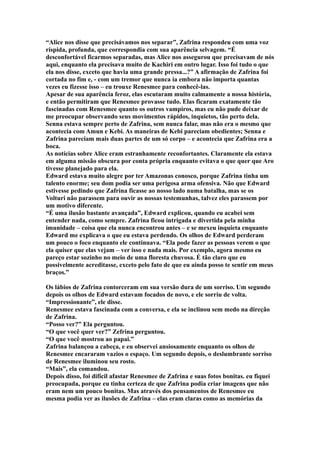 “Alice nos disse que precisávamos nos separar”, Zafrina respondeu com uma voz
ríspida, profunda, que correspondia com sua aparência selvagem. “É
desconfortável ficarmos separadas, mas Alice nos assegurou que precisavam de nós
aqui, enquanto ela precisava muito de Kachiri em outro lugar. Isso foi tudo o que
ela nos disse, exceto que havia uma grande pressa...?” A afirmação de Zafrina foi
cortada no fim e, - com um tremor que nunca ia embora não importa quantas
vezes eu fizesse isso – eu trouxe Renesmee para conhecê-las.
Apesar de sua aparência feroz, elas escutaram muito calmamente a nossa história,
e então permitiram que Renesmee provasse tudo. Elas ficaram exatamente tão
fascinadas com Renesmee quanto os outros vampiros, mas eu não pude deixar de
me preocupar observando seus movimentos rápidos, inquietos, tão perto dela.
Senna estava sempre perto de Zafrina, sem nunca falar, mas não era o mesmo que
acontecia com Amun e Kebi. As maneiras de Kebi pareciam obedientes; Senna e
Zafrina pareciam mais duas partes de um só corpo – e acontecia que Zafrina era a
boca.
As notícias sobre Alice eram estranhamente reconfortantes. Claramente ela estava
em alguma missão obscura por conta própria enquanto evitava o que quer que Aro
tivesse planejado para ela.
Edward estava muito alegre por ter Amazonas conosco, porque Zafrina tinha um
talento enorme; seu dom podia ser uma perigosa arma ofensiva. Não que Edward
estivesse pedindo que Zafrina ficasse ao nosso lado numa batalha, mas se os
Volturi não parassem para ouvir as nossas testemunhas, talvez eles parassem por
um motivo diferente.
“É uma ilusão bastante avançada”, Edward explicou, quando eu acabei sem
entender nada, como sempre. Zafrina ficou intrigada e divertida pela minha
imunidade – coisa que ela nunca encontrou antes – e se mexeu inquieta enquanto
Edward me explicava o que eu estava perdendo. Os olhos de Edward perderam
um pouco o foco enquanto ele continuava. “Ela pode fazer as pessoas verem o que
ela quiser que elas vejam – ver isso e nada mais. Por exemplo, agora mesmo eu
pareço estar sozinho no meio de uma floresta chuvosa. É tão claro que eu
possivelmente acreditasse, exceto pelo fato de que eu ainda posso te sentir em meus
braços.”

Os lábios de Zafrina contorceram em sua versão dura de um sorriso. Um segundo
depois os olhos de Edward estavam focados de novo, e ele sorriu de volta.
“Impressionante”, ele disse.
Renesmee estava fascinada com a conversa, e ela se inclinou sem medo na direção
de Zafrina.
“Posso ver?” Ela perguntou.
“O que você quer ver?” Zefrina perguntou.
“O que você mostrou ao papai.”
Zafrina balançou a cabeça, e eu observei ansiosamente enquanto os olhos de
Renesmee encararam vazios o espaço. Um segundo depois, o deslumbrante sorriso
de Renesmee iluminou seu rosto.
“Mais”, ela comandou.
Depois disso, foi difícil afastar Renesmee de Zafrina e suas fotos bonitas. eu fiquei
preocupada, porque eu tinha certeza de que Zafrina podia criar imagens que não
eram nem um pouco bonitas. Mas através dos pensamentos de Renesmee eu
mesma podia ver as ilusões de Zafrina – elas eram claras como as memórias da
 