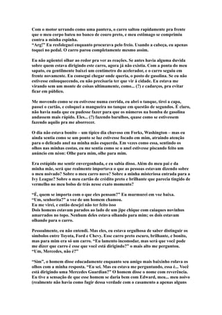 Com o motor urrando como uma pantera, o carro saltou rapidamente pra frente
que o meu corpo bateu no banco de couro preto, e meu estômago se comprimiu
contra a minha espinha.
“Arg!” Eu resfoleguei enquanto procurava pelo freio. Usando a cabeça, eu apenas
toquei no pedal. O carro parou completamente mesmo assim.

Eu não agüentei olhar ao redor pra ver as reações. Se antes havia alguma duvida
sobre quem estava dirigindo este carro, agora já não existia. Com a ponta do meu
sapato, eu gentilmente baixei um centímetro do acelerador, e o carro seguiu em
frente novamente. Eu consegui chegar onde queria, o posto de gasolina. Se eu não
estivesse enlouquecendo, eu não precisaria ter que vir á cidade. Eu estava me
virando sem um monte de coisas ultimamente, como... (?) e cadarços, pra evitar
ficar em público.

Me movendo como se eu estivesse numa corrida, eu abri o tanque, tirei a capa,
passei o cartão, e coloquei a mangueira no tanque em questão de segundos. É claro,
não havia nada que eu pudesse fazer para que os números na bomba de gasolina
andassem mais rápido. Eles... (?) fazendo barulhos, quase como se estivessem
fazendo aquilo pra me aborrecer.

O dia não estava bonito – um típico dia chuvoso em Forks, Washington – mas eu
ainda sentia como se um ponto se luz estivesse focado em mim, atraindo atenção
para o delicado anel na minha mão esquerda. Em vezes como essa, sentindo os
olhos nas minhas costas, eu me sentia como se o anel estivesse piscando feito um
anúncio em néon: Olhe para mim, olhe para mim.

Era estúpido me sentir envergonhada, e eu sabia disso. Além do meu pai e da
minha mãe, será que realmente importava o que as pessoas estavam dizendo sobre
o meu noivado? Sobre o meu carro novo? Sobre a minha misteriosa entrada para a
Ivy League? Sobre o meu cartão de crédito preto e brilhante que parecia tingido de
vermelho no meu bolso de trás nesse exato momento?

“É, quem se importa com o que eles pensam?” Eu murmurei em voz baixa.
“Um, senhorita?” a voz de um homem chamou.
Eu me virei, e então desejei não ter feito isso
Dois homens estavam parados ao lado de um jipe chique com caiaques novinhos
amarrados no topo. Nenhum deles estava olhando para mim; os dois estavam
olhando para o carro.

Pessoalmente, eu não entendi. Mas eles, eu estava orgulhosa de saber distinguir os
símbolos entre Toyota, Ford e Chevy. Esse carro preto escuro, brilhante, e bonito,
mas para mim era só um carro. “Eu lamento incomodar, mas será que você pode
me dizer que carro é esse que você está dirigindo?” o mais alto me perguntou.
“Um, Mercedes, não é?”

“Sim”, o homem disse educadamente enquanto seu amigo mais baixinho rolava os
olhos com a minha resposta. “Eu sei. Mas eu estava me perguntando, essa é... Você
está dirigindo uma Mercedes Guardian?” O homem disse o nome com reverência.
Eu tive a sensação de que esse homem se daria bem com Edward, meu... meu noivo
(realmente não havia como fugir dessa verdade com o casamento a apenas alguns
 