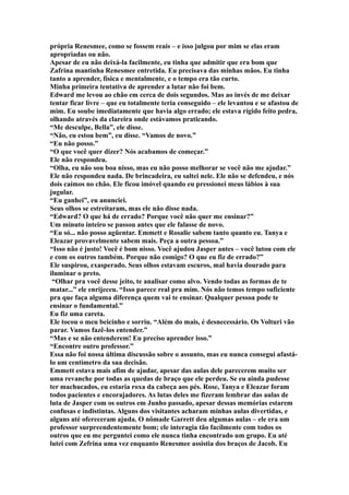 própria Renesmee, como se fossem reais – e isso julgou por mim se elas eram
apropriadas ou não.
Apesar de eu não deixá-la facilmente, eu tinha que admitir que era bom que
Zafrina mantinha Renesmee entretida. Eu precisava das minhas mãos. Eu tinha
tanto a aprender, física e mentalmente, e o tempo era tão curto.
Minha primeira tentativa de aprender a lutar não foi bem.
Edward me levou ao chão em cerca de dois segundos. Mas ao invés de me deixar
tentar ficar livre – que eu totalmente teria conseguido – ele levantou e se afastou de
mim. Eu soube imediatamente que havia algo errado; ele estava rígido feito pedra,
olhando através da clareira onde estávamos praticando.
“Me desculpe, Bella”, ele disse.
“Não, eu estou bem”, eu disse. “Vamos de novo.”
“Eu não posso.”
“O que você quer dizer? Nós acabamos de começar.”
Ele não respondeu.
“Olha, eu não sou boa nisso, mas eu não posso melhorar se você não me ajudar.”
Ele não respondeu nada. De brincadeira, eu saltei nele. Ele não se defendeu, e nós
dois caímos no chão. Ele ficou imóvel quando eu pressionei meus lábios à sua
jugular.
“Eu ganhei”, eu anunciei.
Seus olhos se estreitaram, mas ele não disse nada.
“Edward? O que há de errado? Porque você não quer me ensinar?”
Um minuto inteiro se passou antes que ele falasse de novo.
“Eu só... não posso agüentar. Emmett e Rosalie sabem tanto quanto eu. Tanya e
Eleazar provavelmente sabem mais. Peça a outra pessoa.”
“Isso não é justo! Você é bom nisso. Você ajudou Jasper antes – você lutou com ele
e com os outros também. Porque não comigo? O que eu fiz de errado?”
Ele suspirou, exasperado. Seus olhos estavam escuros, mal havia dourado para
iluminar o preto.
 “Olhar pra você desse jeito, te analisar como alvo. Vendo todas as formas de te
matar...” ele enrijeceu. “Isso parece real pra mim. Nós não temos tempo suficiente
pra que faça alguma diferença quem vai te ensinar. Qualquer pessoa pode te
ensinar o fundamental.”
Eu fiz uma careta.
Ele tocou o meu beicinho e sorriu. “Além do mais, é desnecessário. Os Volturi vão
parar. Vamos fazê-los entender.”
“Mas e se não entenderem! Eu preciso aprender isso.”
“Encontre outro professor.”
Essa não foi nossa última discussão sobre o assunto, mas eu nunca consegui afastá-
lo um centímetro da sua decisão.
Emmett estava mais afim de ajudar, apesar das aulas dele parecerem muito ser
uma revanche por todas as quedas de braço que ele perdeu. Se eu ainda pudesse
ter machucados, eu estaria roxa da cabeça aos pés. Rose, Tanya e Eleazar foram
todos pacientes e encorajadores. As lutas deles me fizeram lembrar das aulas de
luta de Jasper com os outros em Junho passado, apesar dessas memórias estarem
confusas e indistintas. Alguns dos visitantes acharam minhas aulas divertidas, e
alguns até ofereceram ajuda. O nômade Garrett deu algumas aulas – ele era um
professor surpreendentemente bom; ele interagia tão facilmente com todos os
outros que eu me perguntei como ele nunca tinha encontrado um grupo. Eu até
lutei com Zefrina uma vez enquanto Renesmee assistia dos braços de Jacob. Eu
 