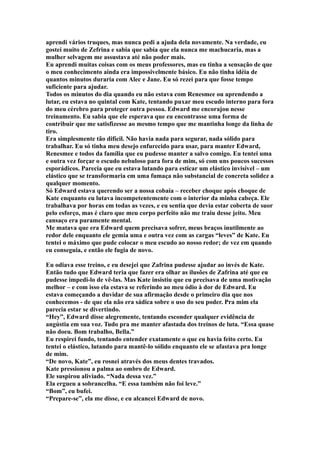 aprendi vários truques, mas nunca pedi a ajuda dela novamente. Na verdade, eu
gostei muito de Zefrina e sabia que sabia que ela nunca me machucaria, mas a
mulher selvagem me assustava até não poder mais.
Eu aprendi muitas coisas com os meus professores, mas eu tinha a sensação de que
o meu conhecimento ainda era impossivelmente básico. Eu não tinha idéia de
quantos minutos duraria com Alec e Jane. Eu só rezei para que fosse tempo
suficiente para ajudar.
Todos os minutos do dia quando eu não estava com Renesmee ou aprendendo a
lutar, eu estava no quintal com Kate, tentando puxar meu escudo interno para fora
do meu cérebro para proteger outra pessoa. Edward me encorajou nesse
treinamento. Eu sabia que ele esperava que eu encontrasse uma forma de
contribuir que me satisfizesse ao mesmo tempo que me mantinha longe da linha de
tiro.
Era simplesmente tão difícil. Não havia nada para segurar, nada sólido para
trabalhar. Eu só tinha meu desejo enfurecido para usar, para manter Edward,
Renesmee e todos da família que eu pudesse manter a salvo comigo. Eu tentei uma
e outra vez forçar o escudo nebuloso para fora de mim, só com uns poucos sucessos
esporádicos. Parecia que eu estava lutando para esticar um elástico invisível – um
elástico que se transformaria em uma fumaça não substancial de concreta solidez a
qualquer momento.
Só Edward estava querendo ser a nossa cobaia – receber choque após choque de
Kate enquanto eu lutava incompetentemente com o interior da minha cabeça. Ele
trabalhava por horas em todas as vezes, e eu sentia que devia estar coberta de suor
pelo esforço, mas é claro que meu corpo perfeito não me traiu desse jeito. Meu
cansaço era puramente mental.
Me matava que era Edward quem precisava sofrer, meus braços inutilmente ao
redor dele enquanto ele gemia uma e outra vez com as cargas “leves” de Kate. Eu
tentei o máximo que pude colocar o meu escudo ao nosso redor; de vez em quando
eu conseguia, e então ele fugia de novo.

Eu odiava esse treino, e eu desejei que Zafrina pudesse ajudar ao invés de Kate.
Então tudo que Edward teria que fazer era olhar as ilusões de Zafrina até que eu
pudesse impedi-lo de vê-las. Mas Kate insistiu que eu precisava de uma motivação
melhor – e com isso ela estava se referindo ao meu ódio à dor de Edward. Eu
estava começando a duvidar de sua afirmação desde o primeiro dia que nos
conhecemos - de que ela não era sádica sobre o uso do seu poder. Pra mim ela
parecia estar se divertindo.
“Hey”, Edward disse alegremente, tentando esconder qualquer evidência de
angústia em sua voz. Tudo pra me manter afastada dos treinos de luta. “Essa quase
não doeu. Bom trabalho, Bella.”
Eu respirei fundo, tentando entender exatamente o que eu havia feito certo. Eu
tentei o elástico, lutando para mantê-lo sólido enquanto ele se afastava pra longe
de mim.
“De novo, Kate”, eu rosnei através dos meus dentes travados.
Kate pressionou a palma ao ombro de Edward.
Ele suspirou aliviado. “Nada dessa vez.”
Ela ergueu a sobrancelha. “E essa também não foi leve.”
“Bom”, eu bufei.
“Prepare-se”, ela me disse, e eu alcancei Edward de novo.
 