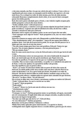 e sim uma camada, um fino véu que me cobria dos pés à cabeça. Com a raiva se
espalhando pelo meu corpo, eu conseguia senti-lo melhor, me agarrar a ele com
mais força. Eu o estiquei ao redor de mim mesma, pra fora de mim mesma,
colocando Renesmee completamente dentro dele, só no caso de Kate conseguir
passar da minha guarda.
Kate deu outro passo calculado para a frente, e um violento rugido escapou pela
minha garganta e através dos meus dentes.
“Tenha cuidado, Kate”, Edward precaveu.
Kate deu outro passo, e cometeu o erro que mesmo alguém inexperiente como eu
pude reconhecer. A apenas um salto de distância de mim, ela desviou o olhar,
virando a atenção de mim para Edward.
Renesmee estava segura em minhas costas; eu me curvei para dar um salto.
“Você consegue ouvir algo de Nessie?” Kate perguntou a ele, sua voz estava calma
e tranqüila.
Edward se lançou no espaço entre nós, bloqueando a minha linha para Kate.
“Não, absolutamente nada”, ele respondeu. “Agora dê um espaço para Bella se
acalmar, Kate. Você não devia provocá-la assim. Eu sei que ela não parecer ter a
idade que tem, mas ela só tem uns meses.”
“Nós não temos tempo para fazer isso com gentileza, Edward. Vamos ter que
forçá-la. Nós só temos algumas semanas, e ela tem potencial para –“
“Dá um minuto, Kate.”
Kate fez uma careta mas levou o aviso de Edward mais a sério do que havia levado
o meu.
A mão de Renesmee estava no meu pescoço; ela estava lembrando do ataque de
Kate, me mostrando que ela não queria machucar, que Papai estava lá...
Isso não me pacificou. O espectro de luz que eu vi ainda parecia tingido de
vermelho. Mas eu estava mais controlada, e eu podia ver a sabedoria nas palavras
de Kate. A raiva me ajudou. Eu aprenderia melhor sob pressão.
Isso não significava que eu gostava disso.
 “Kate”, eu rosnei. Eu descansei minha mão na parte de baixo das costas de
Edward. Eu ainda podia sentir meu escudo como um forte cobertor flexível ao
redor de Renesmee e eu. Eu o puxei mais pra frente, forçando-o ao redor de
Edward. Não havia sinal de falha no tecido elástico, nenhum rasgo ou furo. Eu
resfoleguei pelo esforço, e minhas palavras saíram mais cansadas do que furiosas.
“De novo”, eu disse a Kate. “Só em Edward.”
Ela revirou os olhos mas veio à frente e pressionou a palma no ombro de Edward.
“Nada”, Edward disse. Eu ouvi o sorriso na voz dele.
“E agora?” Kate perguntou.
“Nada ainda.”
“E agora?” Dessa vez, havia um som de esforço em sua voz.
“Absolutamente nada.”
Kate rosnou e se afastou.
“Consegue ver isso?” Zafrina perguntou numa voz profunda, selvagem, encarando
nós três atentamente. O inglês dela tinha um sotaque estranho, as palavras dela se
puxavam em lugares inesperados.
“Eu não vejo nada que não devia ver”, Edward disse.
“E você, Renesmee?” Zafrina perguntou.
Renesmee sorriu para Zafrina e balançou a cabeça.
Minha fúria tinha aplacado quase inteiramente, e eu apertei os dentes,
resfolegando mais rápido enquanto tirava o escudo elástico; parecia que ele estava
 
