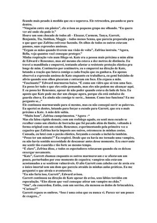 ficando mais pesado à medida que eu o segurava. Ele retrocedeu, puxando-se para
dentro.
“Ninguém entre em pânico”, ela avisou ao pequeno grupo me olhando. “Eu quero
ver até onde ela pode ir.”
Houve um som chocado de todos ali – Eleazar, Carmem, Tanya, Garrett,
Benjamin, Tia, Siobhan, Maggie – todos menos Senna, que parecia preparada para
o que quer que Zafrina estivesse fazendo. Os olhos de todos os outros estavam
pasmos, suas expressões ansiosas.
“Ergam as mãos quando tiverem sua visão de volta”, Zafrina instruiu. “Agora,
Bella, veja quantos você consegue proteger.”
Minha respiração veio num fôlego só. Kate era a pessoa mais próxima a mim além
de Edward e Renesmee, mas até mesmo ela estava a dez metros de distância. Eu
travei a mandíbula e empurrei, tentando afastar a resistente proteção elástica pra
longe de mim. Centímetro por centímetro, eu o empurrei na direção de Kate,
lutando a reação que lutava comigo a cada fração que eu ganhava. Eu apenas
observei a expressão ansiosa de Kate enquanto eu trabalhava, eu gemi baixinho de
alívio quando seus olhos piscaram e entraram em foco. Ela ergueu a mão.
“Fascinante!” Edward murmurou baixo. “É como um vidro que só tem uma face.
Eu posso ler tudo o que eles estão pensando, mas eles não podem me alcançar aqui.
E eu posso ler Renesmee, apesar de não poder quando estava do lado de fora. Eu
aposto que Kate pode me dar um choque agora, porque ela está embaixo do
guarda chuva. Eu ainda não consigo te ouvir... hmmm. Como isso funciona? Eu me
pergunto se...”
Ele continuou murmurando para si mesmo, mas eu não consegui ouvir as palavras.
Eu apertei os dentes, lutando para forçar o escudo para Garrett, que era o mais
próximo a Kate. A mão dele subiu.
 “Muito bom”, Zafrina cumprimentou. “Agora –“
Mas ela falou rápido demais; com um resfolego agudo, eu senti meu escudo se
recolher como um elástico de borracha que foi puxado além do limite, voltando à
forma original com um estalo. Renesmee, experimentando pela primeira vez a
cegueira que Zafrina havia imposto aos outros, estremeceu às minhas costas.
Cansada, eu lutei com o puxão elástico, forçando o escudo a incluí-la também.
“Posso ter um minuto?” Eu respirei. Desde que eu havia me tornado uma vampira,
eu não havia sentido necessidade de descansar antes desse momento. Era enervante
me sentir tão exaurida e tão forte ao mesmo tempo.
“É claro”, Zefrina disse, e todos os espectadores relaxaram quando ela os deixou
enxergar novamente.
“Kate”, Garrett chamou enquanto os outros murmuravam e se afastavam um
pouco, perturbados por esse momento de cegueira; vampiros não estavam
acostumados a se sentirem vulneráveis. O alto Garrett com cabelos cor de areia era
o único imortal sem um dom que parecia atraído às minhas aulas práticas. Eu me
perguntei o que atraía o aventureiro.
“Eu não faria isso, Garrett”, Edward avisou.
Garrett continuou na direção de Kate apesar do aviso, seus lábios torcidos em
especulação. “Eles dizem que você consegue atirar um vampiro no chão.”
“Sim”, ela concordou. Então, com um sorriso, ela meneou os dedos de brincadeira.
“Curioso?”
Garrett ergueu os ombros. “Isso é uma coisa que eu nunca vi. Parece ser um pouco
de exagero...”
 