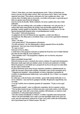“Talvez”, Kate disse, seu rosto repentinamente sério. “Talvez só funcione nos
fracos e jovens. Eu não tenho certeza. Mas você parece forte. Talvez você consiga
suportar meu dom.” Ela esticou a mão para ele, com a palma pra cima – um
convite claro. Os lábios dela se torceram, e eu tenho certeza que a expressão grave
dela era apenas uma forma de instigá-lo.
Garrett sorriu do desafio. Muito confiante, ele tocou a palma dela com o dedo
indicador.
E então, com um resfolego alto, seus joelhos se dobraram e ele caiu pra trás. A
cabeça dele bateu num pedaço de granito com um barulho agudo de algo se
partindo. Assistir aquilo era chocante. Meus instintos se retesaram ao ver um
imortal incapacitado daquele jeito; era profundamente errado.
“Eu te disse”, Edward murmurou.
As pálpebras de Garrett flutuaram uns segundos, e então seus olhos se
arregalaram. Ele olhou para a sorridente Kate, e um sorriso especulativo iluminou
seu rosto.
“Wow”, ele disse.
“Você gostou disso?” Ela perguntou ceticamente.
“Eu não sou louco”, ele riu, balançando a cabeça enquanto ficava de joelhos
lentamente “mas isso com certeza foi algo mais!”
“É o que eu ouço."
Edward revirou os olhos.
e então houve uma pequena comoção no quintal da frente.Eu ouví Carlisle falando
por cima de um ruído de vozes surpresas.
"Alice mandou você?" Ele perguntou a alguém, sua voz incerta, um pouco
aborrecida.
Outro convidado inexperado?
Edward entrou na casa e a maioria dos outros o imitou. Eu segui mais lentamente,
Renesmee ainda agarrada nas minhas costas. Eu daria um momento a Carlisle.
Deixá-lo preparar o convidado novo, prepará-lo ou ela ou eles para ter uma idéia
do que estava acontecendo.
Eu puxei Renesmee pros meus braços enquanto caminhava cuidadosamente ao
redor da casa para entrar pela cozinha, escutando o que eu não conseguia ouvir.
"Ninguém nos mandou", uma profunda voz baixa respondeu à pergunta de
Carlisle. Eu imediatamente lembrei das vozes anciãs de Aro e Caius, e eu congelei
dentro da casa.
Eu sabia que a sala da frente estava lotada - quase todo mundo tinha ido ver os
novos visitantes - mas mal havia qualquer barulho. Respirações superficiais, isso
era tudo.
A voz de Carlisle estava cautelosa quando ele respondeu. "O que os traz aqui
agora?"
"Viagens pelo mundo", uma voz diferente respondeu, tão leve quanto a outra.
"Nós ouvimos boatos de que os Volturi estavam se movendo contra vocês. Haviam
rumores de que vocês não se moveriam sozinhos. Obviamente, os rumores eram
verdadeiros. É uma junta impressionante."
"Nós não estamos desafiando os Volturi", Carlisle respondeu num tom puxado.
"Houve um mal entendido, isso é tudo. Um mal entendido muito sério, para ser
exato, mas nós esperamos esclarecê-lo. O que vocês estão vendo são testemunhas.
nós só precisamos que os Volturi ouçam. Nós não -"
 