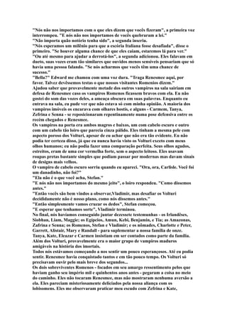 "Nós não nos importamos com o que eles dizem que vocês fizeram", a primeira voz
interrompeu. "E nós não nos importamos de vocês quebraram a lei."
"Não importa quão notório tenha sido", a segunda inseriu.
"Nós esperamos um milênio para que a escória Italiana fosse desafiada", disse o
primeiro. "Se houver alguma chance de que eles caiam, estaremos lá para ver."
"Ou até mesmo para ajudar a derrotá-los", a segunda adicionou. Eles falavam em
dueto, suas vozes eram tão similares que ouvidos menos sensíveis pensariam que só
havia uma pessoa falando. "Se nós acharmos que vocês têm uma chance de
sucesso."
"Bella?" Edward me chamou com uma voz dura. "Traga Renesmee aqui, por
favor. Talvez devêssemos testas o que nossos visitantes Romenios dizem."
Ajudou saber que provavelmente metade dos outros vampiros na sala sairiam em
defesa de Renesmee caso os vampiros Romenos ficassem bravos com ela. Eu não
gostei do som das vozes deles, a ameaça obscura em suas palavras. Enquanto eu
entrava na sala, eu pude ver que não estava só com minha opinião. A maioria dos
vampiros imóveis os encarava com olhares hostís, e alguns - Carmem, Tanya,
Zefrina e Senna - se reposicionaram repentinamente numa pose defensiva entre os
recém chegados e Renesmee.
Os vampiros na porta era ambos magros e baixos, um com cabelo escuro e outro
com um cabelo tão loiro que parecia cinza pálido. Eles tinham a mesma pele com
aspecto poroso dos Volturi, apesar de eu achar que não era tão evidente. Eu não
podia ter certeza disso, já que eu nunca havia visto os Volturi exceto com meus
olhos humanos; eu não podia fazer uma comparação perfeita. Seus olhos agudos,
estreitos, eram de uma cor vermelha forte, sem o aspecto leitoso. Eles usavam
roupas pretas bastante simples que podiam passar por modernas mas davam sinais
de designs mais velhos.
O vampiro de cabelo escuro sorriu quando eu apareci. "Ora, ora, Carlisle. Você foi
um danadinho, não foi?"
"Ela não é o que você acha, Stefan."
"E nós não nos importamos do mesmo jeito", o loiro respondeu. "Como dissemos
antes."
"Então vocês são bem vindos a observar,Vladimir, mas desafiar os Volturi
decididamente não é nosso plano, como nós dissemos antes."
"Então simplesmente vamos cruzar os dedos", Stefan começou.
"E esperar que tenhamos sorte", Vladimir terminou.
No final, nós havíamos conseguido juntar dezessete testemunhas - os Irlandêses,
Siobhan, Liam, Maggie; os Egípcios, Amun, Kebi, Benjamin, e Tia; as Amazonas,
Zafrina e Senna; os Romenos, Stefan e Vladimir; e os nômades, Charlotte e Peter,
Garrett, Alistair, Mary e Randall - para suplementar a nossa família de onze.
Tanya, Kate, Eleazar e Carmen insistiam em ser contados como parte da família.
Além dos Volturi, provavelmente era o maior grupo de vampiros maduros
amigáveis na história dos imortais.
Todos nós estávamos começando a nos sentir um pouco esperançosos. Até eu podia
sentir. Renesmee havia conquistado tantos e em tão pouco tempo. Os Volturi só
precisavam ouvir pelo mais breve dos segundos...
Os dois sobreviventes Romenos - focados em seu amargo ressentimento pelos que
haviam ganho seu império mil e quinhentos anos antes - pegaram a coisa no meio
do caminho. Eles não tocaram Renesmee, mas não mostraram nenhuma aversão a
ela. Eles pareciam misteriosamente deliciados pela nossa aliança com os
lobisomens. Eles me observaram praticar meu escudo com Zefrina e Kate,
 
