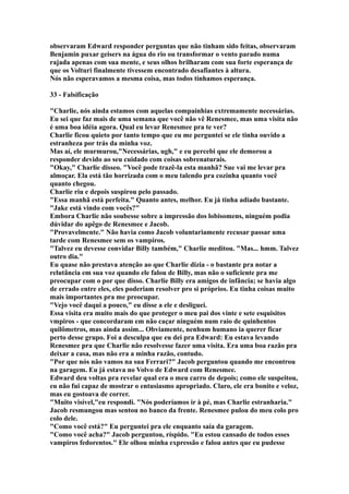 observaram Edward responder perguntas que não tinham sido feitas, observaram
Benjamin puxar geisers na água do rio ou transformar o vento parado numa
rajada apenas com sua mente, e seus olhos brilharam com sua forte esperança de
que os Volturi finalmente tivessem encontrado desafiantes à altura.
Nós não esperavamos a mesma coisa, mas todos tínhamos esperança.

33 - Falsificação

"Charlie, nós ainda estamos com aquelas compainhias extremamente necessárias.
Eu sei que faz mais de uma semana que você não vê Renesmee, mas uma visita não
é uma boa idéia agora. Qual eu levar Renesmee pra te ver?
Charlie ficou quieto por tanto tempo que eu me perguntei se ele tinha ouvido a
estranheza por trás da minha voz.
Mas aí, ele murmurou,"Necessárias, ugh," e eu percebi que ele demorou a
responder devido ao seu cuidado com coisas sobrenaturais.
"Okay," Charlie disseo. "Você pode trazê-la esta manhã? Sue vai me levar pra
almoçar. Ela está tão horrizada com o meu talendo pra cozinha quanto você
quanto chegou.
Charlie riu e depois suspirou pelo passado.
"Essa manhã está perfeita." Quanto antes, melhor. Eu já tinha adiado bastante.
"Jake está vindo com vocês?"
Embora Charlie não soubesse sobre a impressão dos lobisomens, ninguém podia
dúvidar do apêgo de Renesmee e Jacob.
"Provavelmente." Não havia como Jacob voluntariamente recusar passar uma
tarde com Renesmee sem os vampiros.
"Talvez eu devesse convidar Billy também," Charlie meditou. "Mas... hmm. Talvez
outro dia."
Eu quase não prestava atenção ao que Charlie dizia - o bastante pra notar a
relutância em sua voz quando ele falou de Billy, mas não o suficiente pra me
preocupar com o por que disso. Charlie Billy era amigos de infância; se havia algo
de errado entre eles, eles poderiam resolver pro si próprios. Eu tinha coisas muito
mais importantes pra me preocupar.
"Vejo você daqui a pouco," eu disse a ele e desliguei.
Essa visita era muito mais do que proteger o meu pai dos vinte e sete esquisitos
vmpiros - que concordaram em não caçar ninguém num raio de quinhentos
quilômetros, mas ainda assim... Obviamente, nenhum humano ia querer ficar
perto desse grupo. Foi a desculpa que eu dei pra Edward: Eu estava levando
Renesmee pra que Charlie não resolvesse fazer uma visita. Era uma boa razão pra
deixar a casa, mas não era a minha razão, contudo.
"Por que nós não vamos na sua Ferrari?" Jacob perguntou quando me encontrou
na garagem. Eu já estava no Volvo de Edward com Renesmee.
Edward deu voltas pra revelar qual era o meu carro de depois; como ele suspeitou,
eu não fui capaz de mostrar o entusiasmo apropriado. Claro, ele era bonito e veloz,
mas eu gostoava de correr.
"Muito visível,"eu respondi. "Nós poderíamos ir à pé, mas Charlie estranharia."
Jacob resmungou mas sentou no banco da frente. Renesmee pulou do meu colo pro
colo dele.
"Como você está?" Eu perguntei pra ele enquanto saía da garagem.
"Como você acha?" Jacob perguntou, ríspido. "Eu estou cansado de todos esses
vampiros fedorentos." Ele olhou minha expressão e falou antes que eu pudesse
 