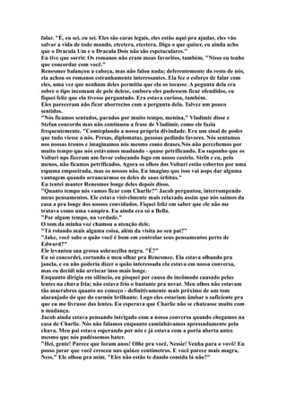 falar. "É, eu sei, eu sei. Eles são caras legais, eles estão aqui pra ajudar, eles vão
salvar a vida de todo mundo, etcetera, etcetera. Diga o que quiser, eu ainda acho
que o Dracula Um e o Dracula Dois não são espetaculares."
Eu tive que sorrir. Os romanos não eram meus favoritos, também. "Nisso eu tenho
que concordar com você."
Renesmee balançou a cabeça, mas não falou nada; deferentemente do resto de nós,
ela achou os romanos estranhamente interessantes. Ela fez o esforço de falar com
eles, uma vez que nenhum deles permitiu que ela os tocasse. A pegunta dela era
sobre o tipo incomum de pele delese, embora eles pudessem ficar ofendidos, eu
fiquei feliz que ela tivesse perguntado. Era estava curiosa, também.
Eles pareceram não ficar aborreciso com a pergunta dela. Talvez um pouco
sentidos.
"Nós ficamos sentados, parados por muito tempo, menina," Vladimir disse e
Stefan concordo mas não continuou a frase de Vladimir, como ele fazia
frequentemente. "Comteplando a nossa própria divindade. Era um sinal de poder
que tudo viesse a nós. Presas, diplomatas, pessoas pedindo favores. Nós sentamos
nos nossas tronos e imaginamos nós mesmo como deuses.Nós não percebemos por
muito tempo que nós estávamos mudando - quase petrificando. Eu suponho que os
Volturi nps fizeram um favor colocando fogo em nosso castelo. Stefn e eu, pelo
menos, não ficamos petrificados. Agora os olhos dos Volturi estão cobertos por uma
espuma empoeirada, mas os nossos não. Eu imagino que isso vai nops dar alguma
vantagem quando arrancarmos os deles de suas órbitas."
Eu tentei manter Renesmee longe deles depois disso.
"Quanto tempo nós vamos ficar com Charlie?" Jacob perguntou, interrompendo
meus pensamentos. Ele estava visivelmente mais relaxado assim que nós saímos da
casa a pra longe dos nossos convidados. Fiquei feliz em saber que ele não me
tratava como uma vampira. Eu ainda era só a Bella.
"Por algum tempo, na verdade."
O tom da minha voz chamou a atenção dele.
"Tá rolando mais alguma coisa, além da visita ao seu pai?"
"Jake, você sabe o quão você é bom em controlar seus pensamentos perto de
Edward?"
Ele levantou sua grossa sobracelha negra. "É?"
Eu só concordei, cortando o meu olhar pra Renesmee. Ela estava olhando pra
janela, e eu não poderia dizer o quão interessada ela estava em nossa conversa,
mas eu decidi não arriscar inso mais longe.
Enquanto dirigia em silêncio, eu pisquei por causa do incômodo causado pelas
lentes na chuva fria; não estava frio o bastante pra nevar. Meu olhos não estavam
tão macrabros quanto no começo - definitivamente mais próximo de um tom
alaranjado do que do carmin brilhante. Logo eles estariam âmbar o suficiente pra
que eu me livrasse das lentes. Eu esperava que Charlie não se chateasse muito com
a mudança.
Jacob ainda estava pensando intrigado com a nossa conversa quando chegamos na
casa de Charlie. Nós não falamos enquanto caminhávamos apressadamente pela
chuva. Meu pai estava esperando por nós e já estava com a porta aberta antes
mesmo que nós pudéssemos bater.
"Hei, gente! Parece que foram anos! Olhe pra você, Nessie! Venha para o vovô! Eu
posso jurar que você cresceu uns quinze centímetros. E você parece mais magra,
Ness." Ele olhou pra mim. "Eles não estão te dando comida lá não?"
 
