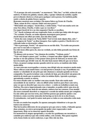 "É só porque ela está crescendo," eu murmurei. "Hei, Sue," eu falei, acima de seus
ombros. O cheiro de galinha, tomate, alho, e queijo vinham da cozinha; aquilo
provavelmente cheirava a bem para qualquer outra pessoa. Eu também podia
sentir o cheiro de pinho fresco e poeira.
Renesmee mostrou suas covinhas. Ela nunca falava na frente de Charlie.
"Bem, saiam do frio e entrem. Onde está meu genro?"
"Distraindo uns amigos," Jacob disse, e então bufou. "Você tem muita sorte em
estar fora disso, Charlie, é tudo o que eu vou dizer."
Eu soquei Jacob de leve no rim enquanto Charlie se encolheu.
"Ai," Jacob reclamou sob sua respiração; bem, eu achei que tinha sido devagar.
"Na verdade, Charile, eu tenho algumas mensagens para passar.'
Jacob lançou um olhar pra mim, mas não disse nada.
"Atrás das suas compras de Natal, Bells? Você só tem mais alguns dias, sabe."
"É, compras de Natal," eu disse insegura. Isso explica a poeira. Charile deve ter
colocado todas as decorações velhas.
"Não se preocupe, Nessie," ele sussurrou no ouvido dela. "Eu tenho um presente
pra você se sua mãe se esquecer."
Eu rolei meus olhos para ele, mas na verdade, eu não tinha pensado nas festas de
fim de ano.
"O almoço está na mesa," Sue chamou da cozinha. "Venham, gente."
"Vejo você daqui a pouco, pai," eu disse, e troquei um olhar rápido com Jacob.
mesmo se ele não pudesse evitar pensar nisso perto de Edward, ao menos não
haveria muito que dividir com ele. Ele não fazia menor idéia do que eu ia fazer.
Claro, eu pensei comigo mesmo quando entrei no carro, eu também não tinha
muita idéia.
As ruas estavam escorregadias e escuras, mas dirigir não me assustava muito mais.
Meus reflexos eram muito bons e eu mal prestava atenção à rua. O problema era
manter a velocidade de um jeito que não chamasse a atenção quando eu tivesse
companhia. Eu queria terminar com a missão de hoje, pra descobrir um pouco do
mistério de modo que eu pudesse voltar às minhas lições. Aprendo a proteger,
aprendendo a matar os outros.
Eu estava ficado cada vez melhor com meu escudo. Kate não sentiu mais
necessidade de me motivar - não era difícil achar motivos para ficar com raiva,
uma vez que eu descobri que essa era a chave - e então eu trabalhava mais com
Zafrina. Ela estava impressionada com o tamanho: eu podia cobrir uma área de
quase três metros por mais de um minuto, embora isso me cansasse. Essa manhã
ela estava tentando descobrir se empurrar o escudo da minha mente por completo.
Eu não sabia que uso isso teria, mas Zafrina pensou que poderia ajudar a me
fortalecer, como exercitar músculos da barriga ao invés de só os dos braços.
Eventualmente, você pode levantar mais peso se todos os seus músculos estão mais
fortes.
Eu não era muito boa naquilo. Eu apenas conseguia vislumbrar o rio que ela
tentava me mostrar.
Mas havia jeitos diferentes de me preparar pro que estava vindo, e faltando apenas
duas semanas, eu estava preocupada em poder estar esquecendo o mais
importante. Hoje eu ia consertar aquele descuido.
Eu memorizei os mapas apropriados, e eu não tive problemas em encontrar o
caminho pro endereço que não existia online, o do J.Jenks. Meu passo seguinte
seria Jason Jenks no outro endereço, o que Alice não me deu.
 