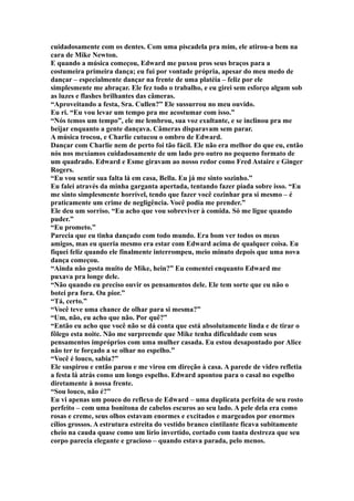cuidadosamente com os dentes. Com uma piscadela pra mim, ele atirou-a bem na
cara de Mike Newton.
E quando a música começou, Edward me puxou pros seus braços para a
costumeira primeira dança; eu fui por vontade própria, apesar do meu medo de
dançar – especialmente dançar na frente de uma platéia – feliz por ele
simplesmente me abraçar. Ele fez todo o trabalho, e eu girei sem esforço algum sob
as luzes e flashes brilhantes das câmeras.
“Aproveitando a festa, Sra. Cullen?” Ele sussurrou no meu ouvido.
Eu ri. “Eu vou levar um tempo pra me acostumar com isso.”
“Nós temos um tempo”, ele me lembrou, sua voz exultante, e se inclinou pra me
beijar enquanto a gente dançava. Câmeras disparavam sem parar.
A música trocou, e Charlie cutucou o ombro de Edward.
Dançar com Charlie nem de perto foi tão fácil. Ele não era melhor do que eu, então
nós nos mexíamos cuidadosamente de um lado pro outro no pequeno formato de
um quadrado. Edward e Esme giravam ao nosso redor como Fred Astaire e Ginger
Rogers.
“Eu vou sentir sua falta lá em casa, Bella. Eu já me sinto sozinho.”
Eu falei através da minha garganta apertada, tentando fazer piada sobre isso. “Eu
me sinto simplesmente horrível, tendo que fazer você cozinhar pra si mesmo – é
praticamente um crime de negligência. Você podia me prender.”
Ele deu um sorriso. “Eu acho que vou sobreviver à comida. Só me ligue quando
puder.”
“Eu prometo.”
Parecia que eu tinha dançado com todo mundo. Era bom ver todos os meus
amigos, mas eu queria mesmo era estar com Edward acima de qualquer coisa. Eu
fiquei feliz quando ele finalmente interrompeu, meio minuto depois que uma nova
dança começou.
“Ainda não gosta muito de Mike, hein?” Eu comentei enquanto Edward me
puxava pra longe dele.
“Não quando eu preciso ouvir os pensamentos dele. Ele tem sorte que eu não o
botei pra fora. Ou pior.”
“Tá, certo.”
“Você teve uma chance de olhar para si mesma?”
“Um, não, eu acho que não. Por quê?”
“Então eu acho que você não se dá conta que está absolutamente linda e de tirar o
fôlego esta noite. Não me surpreende que Mike tenha dificuldade com seus
pensamentos impróprios com uma mulher casada. Eu estou desapontado por Alice
não ter te forçado a se olhar no espelho.”
“Você é louco, sabia?”
Ele suspirou e então parou e me virou em direção à casa. A parede de vidro refletia
a festa lá atrás como um longo espelho. Edward apontou para o casal no espelho
diretamente à nossa frente.
“Sou louco, não é?”
Eu vi apenas um pouco do reflexo de Edward – uma duplicata perfeita de seu rosto
perfeito – com uma bonitona de cabelos escuros ao seu lado. A pele dela era como
rosas e creme, seus olhos estavam enormes e excitados e margeados por enormes
cílios grossos. A estrutura estreita do vestido branco cintilante ficava subitamente
cheio na cauda quase como um lírio invertido, cortado com tanta destreza que seu
corpo parecia elegante e gracioso – quando estava parada, pelo menos.
 