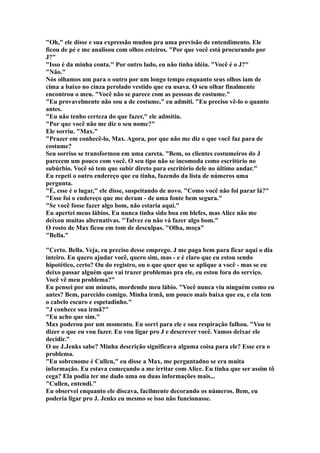"Oh," ele disse e sua expressão mudou pra uma previsão de entendimento. Ele
ficou de pé e me analisou com olhos esteiros. "Por que você está procurando por
J?"
"Isso é da minha conta." Por outro lado, eu não tinha idéia. "Você é o J?"
"Não."
Nós olhamos um para o outro por um longo tempo enquanto seus olhos iam de
cima a baixo no cinza perolado vestido que eu usava. O seu olhar finalmente
encontrou o meu. "Você não se parece com as pessoas de costume."
"Eu provavelmente não sou a de costume," eu admiti. "Eu preciso vê-lo o quanto
antes.
"Eu não tenho certeza do que fazer," ele admitiu.
"Por que você não me diz o seu nome?"
Ele sorriu. "Max."
"Prazer em conhecê-lo, Max. Agora, por que não me diz o que você faz para de
costume?
Seu sorriso se transformou em uma careta. "Bem, os clientes costumeiros do J
parecem um pouco com você. O seu tipo não se incomoda como escritório no
subúrbio. Você só tem que subir direto para escritório dele no último andar."
Eu repeti o outro endereço que eu tinha, fazendo da lista de números uma
pergunta.
"É, esse é o lugar," ele disse, suspeitando de novo. "Como você não foi parar lá?"
"Esse foi o endereço que me deram - de uma fonte bem segura."
"Se você fosse fazer algo bom, não estaria aqui."
Eu apertei meus lábios. Eu nunca tinha sido boa em blefes, mas Alice não me
deixou muitas alternativas. "Talvez eu não vá fazer algo bom."
O rosto de Max ficou em tom de desculpas. "Olha, moça"
"Bella."

"Certo. Bella. Veja, eu preciso desse emprego. J me paga bem para ficar aqui o dia
inteiro. Eu quero ajudar você, quero sim, mas - e é claro que eu estou sendo
hipotético, certo? Ou do registro, ou o que quer que se aplique a você - mas se eu
deixo passar alguém que vai trazer problemas pra ele, eu estou fora do serviço.
Você vê meu problema?"
Eu pensei por um minuto, mordendo meu lábio. "Você nunca viu ninguém como eu
antes? Bem, parecido comigo. Minha irmã, um pouco mais baixa que eu, e ela tem
o cabelo escuro e espetadinho."
"J conhece sua irmã?"
"Eu acho que sim."
Max poderou por um momento. Eu sorri para ele e sua respiração falhou. "Vou te
dizer o que eu vou fazer. Eu vou ligar pro J e descrever você. Vamos deixar ele
decidir."
O ue J.Jenks sabe? Minha descrição significava alguma coisa para ele? Esse era o
problema.
"Eu sobrenome é Cullen," eu disse a Max, me perguntadno se era muita
informação. Eu estava começando a me irritar com Alice. Eu tinha que ser assim tô
cega? Ela podia ter me dado uma ou duas informações mais...
"Cullen, entendi."
Eu observei enquanto ele discava, facilmente decorando os números. Bem, eu
poderia ligar pro J. Jenks eu mesmo se isso não funcionasse.
 