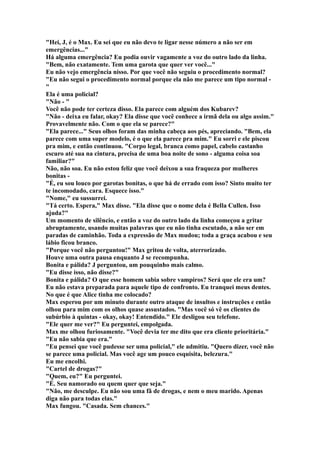 "Hei, J, é o Max. Eu sei que eu não devo te ligar nesse número a não ser em
emergências..."
Há alguma emergência? Eu podia ouvir vagamente a voz do outro lado da linha.
"Bem, não exatamente. Tem uma garota que quer ver você..."
Eu não vejo emergência nisso. Por que você não seguiu o procedimento normal?
"Eu não segui o procedimento normal porque ela não me parece um tipo normal -
"
Ela é uma policial?
"Não - "
Você não pode ter certeza disso. Ela parece com alguém dos Kubarev?
"Não - deixa eu falar, okay? Ela disse que você conhece a irmã dela ou algo assim."
Provavelmente não. Com o que ela se parece?"
"Ela parece..." Seus olhos foram das minha cabeça aos pés, apreciando. "Bem, ela
parece com uma super modelo, é o que ela parece pra mim." Eu sorri e ele piscou
pra mim, e então continuou. "Corpo legal, branca como papel, cabelo castanho
escuro até sua na cintura, precisa de uma boa noite de sono - alguma coisa soa
familiar?"
Não, não soa. Eu não estou feliz que você deixou a sua fraqueza por mulheres
bonitas -
"É, eu sou louco por garotas bonitas, o que há de errado com isso? Sinto muito ter
te incomodado, cara. Esquece isso."
"Nome," eu sussurrei.
"Tá certo. Espera," Max disse. "Ela disse que o nome dela é Bella Cullen. Isso
ajuda?"
Um momento de silêncio, e então a voz do outro lado da linha começou a gritar
abruptamente, usando muitas palavras que eu não tinha escutado, a não ser em
paradas de caminhão. Toda a expressão de Max mudou; toda a graça acabou e seu
lábio ficou branco.
"Porque você não perguntou!" Max gritou de volta, aterrorizado.
Houve uma outra pausa enquanto J se recompunha.
Bonita e pálida? J perguntou, um pouquinho mais calmo.
"Eu disse isso, não disse?"
Bonita e pálida? O que esse homem sabia sobre vampiros? Será que ele era um?
Eu não estava preparada para aquele tipo de confronto. Eu tranquei meus dentes.
No que é que Alice tinha me colocado?
Max esperou por um minuto durante outro ataque de insultos e instruções e então
olhou para mim com os olhos quase assustados. "Mas você só vê os clientes do
subúrbio à quintas - okay, okay! Entendido." Ele desligou seu telefone.
"Ele quer me ver?" Eu perguntei, empolgada.
Max me olhou furiosamente. "Você devia ter me dito que era cliente prioritária."
"Eu não sabia que era."
"Eu pensei que você pudesse ser uma policial," ele admitiu. "Quero dizer, você não
se parece uma policial. Mas você age um pouco esquisita, belezura."
Eu me encolhi.
"Cartel de drogas?"
"Quem, eu?" Eu perguntei.
"É. Seu namorado ou quem quer que seja."
"Não, me desculpe. Eu não sou uma fã de drogas, e nem o meu marido. Apenas
diga não para todas elas."
Max fungou. "Casada. Sem chances."
 