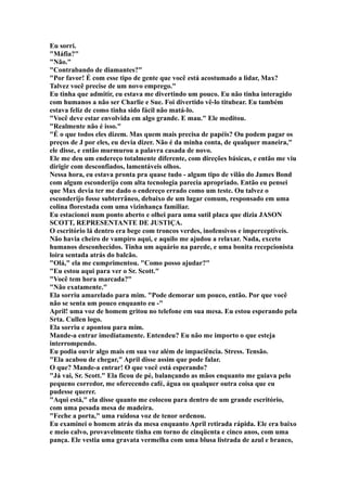 Eu sorri.
"Máfia?"
"Não."
"Contrabando de diamantes?"
"Por favor! É com esse tipo de gente que você está acostumado a lidar, Max?
Talvez você precise de um novo emprego."
Eu tinha que admitir, eu estava me divertindo um pouco. Eu não tinha interagido
com humanos a não ser Charlie e Sue. Foi divertido vê-lo titubear. Eu também
estava feliz de como tinha sido fácil não matá-lo.
"Você deve estar envolvida em algo grande. E mau." Ele meditou.
"Realmente não é isso."
"É o que todos eles dizem. Mas quem mais precisa de papéis? Ou podem pagar os
preços de J por eles, eu devia dizer. Não é da minha conta, de qualquer maneira,"
ele disse, e então murmurou a palavra casada de novo.
Ele me deu um endereço totalmente diferente, com direções básicas, e então me viu
dirigir com desconfiados, lamentáveis olhos.
Nessa hora, eu estava pronta pra quase tudo - algum tipo de vilão do James Bond
com algum esconderijo com alta tecnologia parecia apropriado. Então eu pensei
que Max devia ter me dado o endereço errado como um teste. Ou talvez o
esconderijo fosse subterrâneo, debaixo de um lugar comum, responsado em uma
colina florestada com uma vizinhança familiar.
Eu estacionei num ponto aberto e olhei para uma sutil placa que dizia JASON
SCOTT, REPRESENTANTE DE JUSTIÇA.
O escritório lá dentro era bege com troncos verdes, inofensivos e imperceptíveis.
Não havia cheiro de vampiro aqui, e aquilo me ajudou a relaxar. Nada, exceto
humanos desconhecidos. Tinha um aquário na parede, e uma bonita recepcionista
loira sentada atrás do balcão.
"Olá," ela me cumprimentou. "Como posso ajudar?"
"Eu estou aqui para ver o Sr. Scott."
"Você tem hora marcada?"
"Não exatamente."
Ela sorriu amarelado para mim. "Pode demorar um pouco, então. Por que você
não se senta um pouco enquanto eu -"
April! uma voz de homem gritou no telefone em sua mesa. Eu estou esperando pela
Srta. Cullen logo.
Ela sorriu e apontou para mim.
Mande-a entrar imediatamente. Entendeu? Eu não me importo o que esteja
interrompendo.
Eu podia ouvir algo mais em sua voz além de impaciência. Stress. Tensão.
"Ela acabou de chegar," April disse assim que pode falar.
O que? Mande-a entrar! O que você está esperando?
"Já vai, Sr. Scott." Ela ficou de pé, balançando as mãos enquanto me guiava pelo
pequeno corredor, me oferecendo café, água ou qualquer outra coisa que eu
pudesse querer.
"Aqui está," ela disse quanto me colocou para dentro de um grande escritório,
com uma pesada mesa de madeira.
"Feche a porta," uma ruidosa voz de tenor ordenou.
Eu examinei o homem atrás da mesa enquanto April retirada rápida. Ele era baixo
e meio calvo, provavelmente tinha em torno de cinqüenta e cinco anos, com uma
pança. Ele vestia uma gravata vermelha com uma blusa listrada de azul e branco,
 