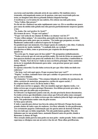 seu terno azul marinho colocado atrás de sua cadeira. Ele também estava
tremendo, esbranquiçado numa cor de pastosa, com suor escorrendo pela sua
testa; eu imaginei uma úlcera gritando debaixo daquela barriga.
J recobrou-se e se levantou de sua cadeira. Ele esticou sua mão pela mesa.
"Srta. Cullen. Que prazer."
Eu fui até ele e balancei sua mão rapidamente uma vez. Ele se encolheu um pouco
por causa da minha mão gelada mas não parecia particularmente surpreso quanto
a isso.
"Sr. Jenks. Ou você prefere Sr. Scott?"
Ele tremeu de novo. "O que você quiser."
"O que você acha de me chamar de Bella e eu chamar você de J?"
"Como velhos amigos," ele concordou, passando um lenço em sua testa. Ele
gesticulou para mim, para que eu sentasse. "Eu tenho que perguntar, eu estou
finalmente conhecendo a adorável esposa de Sr.Jasper?"
Eu ponderei por um momento. Era Jasper quem ele conhecia e não Alice. Conhecia
ele e parecia ter medo, também. "A cunhada dele, na verdade."
Ele apertou os lábio, como se procurasse por resposta tão desesperadamente
quanto eu.
"Eu creio que Sr. Jasper goze de boa saúde?" Ele perguntou cuidadosamente.
"Tenho certeza de que ele está em perfeita saúde. Ele está de férias no momento."
Isso pareceu desfazer um pouco da confusão de J. Ele concordou e tamboriloiu os
dedos. "Então. Você devia ter vindo ao meu escritório principal. Meus assistentes
devia ter te mandado diretamente para mim - sem precisar passar por canais
desagradável."
Eu apenas concordei. Eu não tinha certeza de por que Alice tinha em dado esse
endereço."
"Ah, bem, você está aqui agora. O que eu posso fazer por você?"
"Papéis," eu disse, tentando fazer com que a minha voz parecesse ter certeza do
que eu estava falando.
"Certamente," J concordou. "Nós estamos falando de certidões de nascimento, de
óbito, carteiras de motorista, passaportes, cartões de seguro social...?
Eu respirei fundo e sorri. Eu devia muito a Max.
E então meu sorriso se apagou. Alice me mandou aqui por alguma razão, e eu
tinha certeza que era para proteger Renesmee. Seu último presente pra mim. A
única coisa que ela sabia que eu precisava.
Se Edward e eu fugíssemos juntos com ela, ela não precisaria desses documentos.
Eu tenho certeza que identidades eram coisas que Edward sabia como conseguir
ou fazer ele mesmo, e eu tinha certeza que eles conhecia jeitos de fugir sem precisar
deles. Nós poderíamos nadar com ela pelo oceano.
Se fosse para salvá-la.
E todo o segredo para deixar isso fora da cabeça de Edward. Porque havia uma
grande chance de tudo o que ele soubesse, Aro ficar sabendo. Se nós perdêssemos,
Aro certamente pegaria a informação que ele queria antes de destruir Edward.
Isso era tudo que eu tinha suspeitado. Nós não poderíamos ganhar. Mas nós
tínhamos que ter um grande lance, matando Demetri antes de perder, dando a
Renesmee a chance de fugir.
Meu coração ainda parecia uma pedra no meu peito - muito pesado. Toda a minha
esperança se dissipou com um nevoeiro à luz do sol. Meus olhos petrificaram.
 