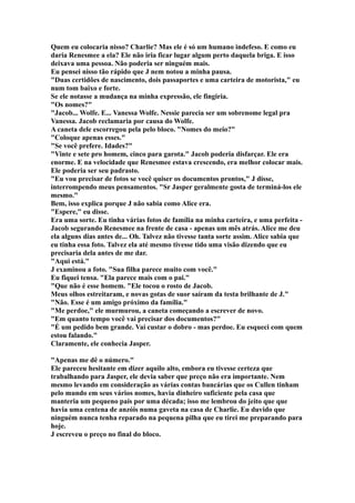 Quem eu colocaria nisso? Charlie? Mas ele é só um humano indefeso. E como eu
daria Renesmee a ela? Ele não iria ficar lugar algum perto daquela briga. E isso
deixava uma pessoa. Não poderia ser ninguém mais.
Eu pensei nisso tão rápido que J nem notou a minha pausa.
"Duas certidões de nascimento, dois passaportes e uma carteira de motorista," eu
num tom baixo e forte.
Se ele notasse a mudança na minha expressão, ele fingiria.
"Os nomes?"
"Jacob... Wolfe. E... Vanessa Wolfe. Nessie parecia ser um sobrenome legal pra
Vanessa. Jacob reclamaria por causa do Wolfe.
A caneta dele escorregou pela pelo bloco. "Nomes do meio?"
"Coloque apenas esses."
"Se você prefere. Idades?"
"Vinte e sete pro homem, cinco para garota." Jacob poderia disfarçar. Ele era
enorme. E na velocidade que Renesmee estava crescendo, era melhor colocar mais.
Ele poderia ser seu padrasto.
"Eu vou precisar de fotos se você quiser os documentos prontos," J disse,
interrompendo meus pensamentos. "Sr Jasper geralmente gosta de terminá-los ele
mesmo."
Bem, isso explica porque J não sabia como Alice era.
"Espere," eu disse.
Era uma sorte. Eu tinha várias fotos de família na minha carteira, e uma perfeita -
Jacob segurando Renesmee na frente de casa - apenas um mês atrás. Alice me deu
ela alguns dias antes de... Oh. Talvez não tivesse tanta sorte assim. Alice sabia que
eu tinha essa foto. Talvez ela até mesmo tivesse tido uma visão dizendo que eu
precisaria dela antes de me dar.
"Aqui está."
J examinou a foto. "Sua filha parece muito com você."
Eu fiquei tensa. "Ela parece mais com o pai."
"Que não é esse homem. "Ele tocou o rosto de Jacob.
Meus olhos estreitaram, e novas gotas de suor saíram da testa brilhante de J."
"Não. Esse é um amigo próximo da família."
"Me perdoe," ele murmurou, a caneta começando a escrever de novo.
"Em quanto tempo você vai precisar dos documentos?"
"É um pedido bem grande. Vai custar o dobro - mas perdoe. Eu esqueci com quem
estou falando."
Claramente, ele conhecia Jasper.

"Apenas me dê o número."
Ele pareceu hesitante em dizer aquilo alto, embora eu tivesse certeza que
trabalhando para Jasper, ele devia saber que preço não era importante. Nem
mesmo levando em consideração as várias contas bancárias que os Cullen tinham
pelo mundo em seus vários nomes, havia dinheiro suficiente pela casa que
manteria um pequeno país por uma década; isso me lembrou do jeito que que
havia uma centena de anzóis numa gaveta na casa de Charlie. Eu duvido que
ninguém nunca tenha reparado na pequena pilha que eu tirei me preparando para
hoje.
J escreveu o preço no final do bloco.
 