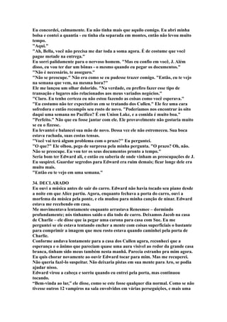 Eu concordei, calmamente. Eu não tinha mais que aquilo comigo. Eu abri minha
bolsa e contei a quantia - eu tinha ela separada em montes, então não levou muito
tempo.
"Aqui."
"Ah, Bella, você não precisa me dar toda a soma agora. É de costume que você
pague metade na entrega."
Eu sorri palidamente para o nervoso homem. "Mas eu confio em você, J. Além
disso, eu vou ter dar um bônus - o mesmo quando eu pegar os documentos."
"Não é necessário, te asseguro."
"Não se preocupe." Não era como se eu pudesse trazer comigo. "Então, eu te vejo
na semana que vem, na mesma hora?"
Ele me lançou um olhar dolorido. "Na verdade, eu prefiro fazer esse tipo de
transação e lugares não relacionados aos meus variados negócios."
"Claro. Eu tenho certeza eu não estou fazendo as coisas como você esperava."
"Eu costumo não ter expectativas em se tratando dos Cullen." Ele fez uma cara
sofredora e então recompôs seu rosto de novo. "Poderíamos nos encontrar às oito
daqui uma semana no Pacifico? É em Union Lake, e a comida é muito boa."
"Perfeito." Não que eu fosse jantar com ele. Ele provavelmente não gostaria muito
se eu o fizesse.
Eu levantei e balancei sua mão de novo. Dessa vez ele não estremeceu. Sua boca
estava rachada, suas costas tensas.
"Você vai terá algum problema com o prazo?" Eu perguntei.
"O que?" Ele olhou, pego de surpresa pela minha pergunta. "O prazo? Oh, não.
Não se preocupe. Eu vou ter os seus documentos pronto a tempo."
Seria bom ter Edward ali, e então eu saberia de onde vinham as preocupações de J.
Eu suspirei. Guardar segredos para Edward era ruim demais; ficar longe dele era
muito mais.
"Então eu te vejo em uma semana."

34. DECLARADO
Eu ouvi a música antes de sair do carro. Edward não havia tocado seu piano desde
a noite em que Alice partiu. Agora, enquanto fechava a porta do carro, ouvi a
morfema da música pela ponte, e ela mudou para minha canção de ninar. Edward
estava me recebendo em casa.
Me movimentava lentamente enquanto arrastava Renesmee – dormindo
profundamente; nós tínhamos saído o dia todo de carro. Deixamos Jacob na casa
de Charlie – ele disse que ia pegar uma carona para casa com Sue. Eu me
perguntei se ele estava tentando encher a mente com coisas superficiais o bastante
para comprimir a imagem que meu rosto estava quando caminhei pela porta de
Charlie.
Conforme andava lentamente para a casa dos Cullen agora, reconheci que a
esperança e o ânimo que pareciam quase uma aura visível ao redor da grande casa
branca, tinham sido meus também nesta manhã. Parecia estranho pra mim agora.
Eu quis chorar novamente ao ouvir Edward tocar para mim. Mas me recuperei.
Não queria fazê-lo suspeitar. Não deixaria pistas em sua mente para Aro, se podia
ajudar nisso.
Edward virou a cabeça e sorriu quando eu entrei pela porta, mas continuou
tocando.
“Bem-vinda ao lar,” ele disse, como se este fosse qualquer dia normal. Como se não
tivesse outros 12 vampiros na sala envolvidos em várias perseguições, e mais uma
 