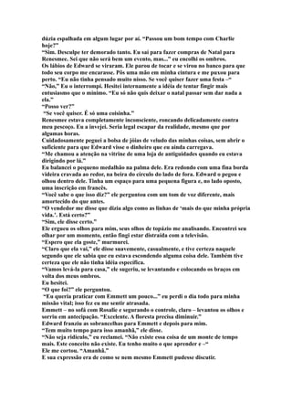 dúzia espalhada em algum lugar por aí. “Passou um bom tempo com Charlie
hoje?”
“Sim. Desculpe ter demorado tanto. Eu saí para fazer compras de Natal para
Renesmee. Sei que não será bem um evento, mas...” eu encolhi os ombros.
Os lábios de Edward se viraram. Ele parou de tocar e se virou no banco para que
todo seu corpo me encarasse. Pôs uma mão em minha cintura e me puxou para
perto. “Eu não tinha pensado muito nisso. Se você quiser fazer uma festa –“
“Não,” Eu o interrompi. Hesitei internamente a idéia de tentar fingir mais
entusiasmo que o mínimo. “Eu só não quis deixar o natal passar sem dar nada a
ela.”
“Posso ver?”
 “Se você quiser. É só uma coisinha.”
Renesmee estava completamente inconsciente, roncando delicadamente contra
meu pescoço. Eu a invejei. Seria legal escapar da realidade, mesmo que por
algumas horas.
Cuidadosamente peguei a bolsa de jóias de veludo das minhas coisas, sem abrir o
suficiente para que Edward visse o dinheiro que eu ainda carregava.
“Me chamou a atenção na vitrine de uma loja de antiguidades quando eu estava
dirigindo por lá.”
Eu balancei o pequeno medalhão na palma dele. Era redondo com uma fina borda
videira cravada ao redor, na beira do círculo do lado de fora. Edward o pegou e
olhou dentro dele. Tinha um espaço para uma pequena figura e, no lado oposto,
uma inscrição em francês.
“Você sabe o que isso diz?” ele perguntou com um tom de voz diferente, mais
amortecido do que antes.
“O vendedor me disse que dizia algo como as linhas de ‘mais do que minha própria
vida.’. Está certo?”
“Sim, ele disse certo.”
Ele ergueu os olhos para mim, seus olhos de topázio me analisando. Encontrei seu
olhar por um momento, então fingi estar distraída com a televisão.
“Espero que ela goste,” murmurei.
“Claro que ela vai,” ele disse suavemente, casualmente, e tive certeza naquele
segundo que ele sabia que eu estava escondendo alguma coisa dele. Também tive
certeza que ele não tinha idéia específica.
“Vamos levá-la para casa,” ele sugeriu, se levantando e colocando os braços em
volta dos meus ombros.
Eu hesitei.
“O que foi?” ele perguntou.
 “Eu queria praticar com Emmett um pouco...” eu perdi o dia todo para minha
missão vital; isso fez eu me sentir atrasada.
Emmett – no sofá com Rosalie e segurando o controle, claro – levantou os olhos e
sorriu em antecipação. “Excelente. A floresta precisa diminuir.”
Edward franziu as sobrancelhas para Emmett e depois para mim.
“Tem muito tempo para isso amanhã,” ele disse.
“Não seja ridículo,” eu reclamei. “Não existe essa coisa de um monte de tempo
mais. Este conceito não existe. Eu tenho muito o que aprender e –“
Ele me cortou. “Amanhã.”
E sua expressão era de como se nem mesmo Emmett pudesse discutir.
 