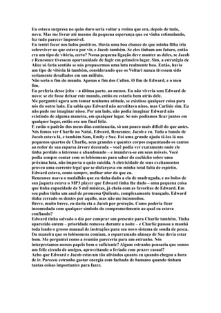 Eu estava surpresa no quão duro seria voltar a rotina que era, depois de tudo,
nova. Mas me livrar até mesmo da pequena esperança que eu vinha estimulando,
fez tudo parecer impossível.
Eu tentei focar nos lados positivos. Havia uma boa chance de que minha filha iria
sobreviver ao que estava por vir, e Jacob também. Se eles tinham um futuro, então
era um tipo de vitória, certo? Nossa pequena ligação deve manter as deles, se Jacob
e Renesmee tivessem oportunidade de fugir em primeiro lugar. Sim, a estratégia de
Alice só faria sentido se nós propusermos uma luta realmente boa. Então, havia
um tipo de vitória lá também, considerando que os Volturi nunca tivessem sido
seriamente desafiados em um milênio.
Não seria o fim do mundo. Apenas o fim dos Cullen. O fim de Edward, e o meu
fim.
Eu preferia desse jeito – a última parte, ao menos. Eu não viveria sem Edward de
novo; se ele fosse deixar este mundo, então eu estaria bem atrás dele.
Me perguntei agora sem tomar nenhuma atitude, se existisse qualquer coisa para
nós do outro lado. Eu sabia que Edward não acreditava nisso, mas Carlisle sim. Eu
não pude me imaginar nisso. Por um lado, não podia imaginar Edward não
existindo de alguma maneira, em qualquer lugar. Se nós podíamos ficar juntos em
qualquer lugar, então era um final feliz.
E então o padrão dos meus dias continuaria, só um pouco mais difícil do que antes.
Nós fomos ver Charlie no Natal, Edward, Renesmee, Jacob e eu. Todo o bando de
Jacob estava lá, e também Sam, Emily e Sue. Foi uma grande ajuda tê-los lá nos
pequenos quartos de Charlie, seus grandes e quentes corpos esquentando os cantos
ao redor de sua esparsa árvore decorada – você podia ver exatamente onde ele
tinha perdido o interesse e abandonado – e inundava-se em seus móveis. Você
podia sempre contar com os lobisomens para saber do cochicho sobre uma
próxima luta, não importa o quão suicida. A eletricidade de seus excitamentos
proveu uma corrente legal que se disfarçava em minha total falta de espírito.
Edward estava, como sempre, melhor ator do que eu.
Renesmee usava o medalhão que eu tinha dado a ela de madrugada, e no bolso de
sua jaqueta estava o MP3 player que Edward tinha lhe dado – uma pequena coisa
que tinha capacidade de 5 mil músicas, já cheia com as favoritas de Edward. Em
seu pulso tinha um anel de promessa Quileute, complexamente trançado. Edward
tinha cerrado os dentes por aquilo, mas não me incomodou.
Breve, muito breve, eu daria ela a Jacob por proteção. Como poderia ficar
incomodada com qualquer símbolo do comprometimento ao qual eu estava
confiando?
Edward tinha salvado o dia por comprar um presente para Charlie também. Tinha
aparecido ontem – prioridade remessa durante a noite – e Charlie passou a manhã
toda lendo o grosso manual de instruções para seu novo sistema de sonda de pesca.
Da maneira que os lobisomens comiam, o esparramado almoço de Sue devia estar
bom. Me perguntei como a reunião pareceria para um estranho. Nós
interpretamos nossos papéis bem o suficiente? Algum estranho pensaria que somos
um feliz círculo de amigos, aproveitando o feriado com prazer casual?
Acho que Edward e Jacob estavam tão aliviados quanto eu quando chegou a hora
de ir. Pareceu estranho gastar energia com fachada de humano quando tinham
tantas coisas importantes para fazer.
 