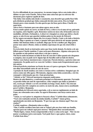Eu tive dificuldade de me concentrar. Ao mesmo tempo, talvez esta tenha sido a
última vez que veria Charlie. Talvez fosse uma coisa boa que eu estivesse tão
dormente para registrar aquilo de fato.
Não tinha visto minha mãe desde o casamento, mas descobri que podia ficar feliz
pela distância gradual que tinha começado há dois anos atrás. Ela era frágil
demais para o meu mundo. Eu não queria que ela fosse parte disso. Charlie era
mais forte.
Talvez forte o bastante para um adeus agora, mas eu não.
Estava muito quieto no carro; ao lado de fora, a chuva era só uma névoa, pairando
na esquina, entre líquido e gelo. Renesmee sentou no meu colo, brincando com seu
medalhão, abrindo e fechando-o. A observei e imaginei as coisas que diria a Jacob
agora, se não tivesse que guardar minhas palavras da mente de Edward.
Se for seguro novamente algum dia, leve-a para Charlie. Conte a ele toda a história
um dia. Diga o quanto eu o amei, o quanto sofri para deixá-lo até mesmo quando
minha vida humana tinha se acabado. Diga que ele foi o melhor pai. Diga para
passar meu amor à Renée, todas as minhas esperanças de que ela estará feliz e
bem....
Eu teria dado Jacob as instruções antes que fosse tarde demais. Eu daria a ele um
bilhete para Charlie também. E uma carta para Renesmee. Alguma coisa para ela
ler quando eu não pudesse mais dizer a ela que a amava.
Não havia nada incomum ao lado de fora da casa dos Cullen quanto nós chegamos
à campina, mas eu pude ouvir algum tipo de barulho sutil ao lado de dentro.
Muitas vozes baixas murmuravam e rosnavam. Parecia intenso, e parecia como um
argumento. Eu podia ouvir as vozes de Carlisle e Amun mais frequentemente que a
dos outros.
Edward preferiu estacionar na frente da casa a ir para a garagem. Nós trocamos
um olhar desconfiado antes de sair do carro.
A posição de Jacob mudou; seu rosto se tornou sério e cuidadoso. Imaginei que ele
estava como um Alfa agora. Obviamente, alguma coisa tinha acontecido, e ele iria
conseguir a informação que ele e Sam precisariam.
“Alistair se foi,” Edward murmurou enquanto andávamos.
Dentro da sala dianteira, o confronto principal era fisicamente aparente. Forrando
as paredes tinha um anel de espectadores, cada vampiro que tinha se juntado a
nós, exceto por Alistair e os três envolvidos na briga. Esme, Kebi e Tia estavam
mais perto dos três vampiros no centro; no meio da sala, Amun estava assobiando
para Carlisle e Benjamin.
A mandíbula de Edward estava apertada, e ele se moveu rapidamente ao lado de
Esme, me rebocando com a mão. Eu agarrei Renesmee com força contra meu
peito.
“Amun, se você quiser ir, ninguém te forçará a ficar,” Carlisle disse calmamente.
“Você está roubando metade da minha família, Carlisle!” Amun gritou,
apunhalando um dedo em Benjamin. “É por isso que me chamou aqui? Para me
roubar?”
Carlisle suspirou, e Benjamin rolou os olhos.
“Sim, Carlisle escolheu uma luta com os Volturi, pôs em risco toda sua família,
aprenas para me seduzir aqui para morrer,” Benjamin disse sarcasticamente.
“Muito lógico, Amun. Estou comprometido a fazer a coisa certa aqui – Não vou me
juntar a nenhuma outra convenção. Você pode fazer o que quiser, claro, como
Carlisle bem disse.”
 