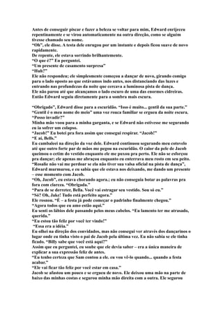 Antes de conseguir piscar e fazer a beleza se voltar para mim, Edward enrijeceu
repentinamente e se virou automaticamente na outra direção, como se alguém
tivesse chamado seu nome.
“Oh”, ele disse. A testa dele enrugou por um instante e depois ficou suave de novo
rapidamente.
De repente, ele estava sorrindo brilhantemente.
“O que é?” Eu perguntei.
“Um presente de casamento surpresa”
“Huh?”
Ele não respondeu; ele simplesmente começou a dançar de novo, girando comigo
para o lado oposto ao que estávamos indo antes, nos distanciando das luzes e
entrando nas profundezas da noite que cercava a luminosa pista de dança.
Ele não parou até que alcançamos o lado escuro de uma das enormes cidreiras.
Então Edward seguiu diretamente para a sombra mais escura.

“Obrigado”, Edward disse para a escuridão. “Isso é muito... gentil da sua parte.”
“Gentil é o meu nome do meio” uma voz rouca familiar se ergueu da noite escura.
“Posso invadir?”
Minha mão voou para a minha garganta, e se Edward não estivesse me segurando
eu ia sofrer um colapso.
“Jacob!” Eu botei pra fora assim que consegui respirar. “Jacob!”
“E aí, Bells.”
Eu cambaleei na direção da voz dele. Edward continuou segurando meu cotovelo
até que outro forte par de mãos me pegou na escuridão. O calor da pele de Jacob
queimou o cetim do vestido enquanto ele me puxou pra perto. Ele não se esforçou
pra dançar; ele apenas me abraçou enquanto eu enterrava meu rosto em seu peito.
“Rosalie não vai me perdoar se ela não tiver sua valsa oficial na pista de dança”,
Edward murmurou, e eu sabia que ele estava nos deixando, me dando um presente
– esse momento com Jacob.
“Oh, Jacob”, eu estava chorando agora.; eu não conseguia botar as palavras pra
fora com clareza. “Obrigada.”
“Para de se derreter, Bella. Você vai estragar seu vestido. Sou só eu.”
“Só? Oh, Jake! Tudo está perfeito agora.”
Ele rosnou. “É – a festa já pode começar o padrinho finalmente chegou.”
“Agora todos que eu amo estão aqui.”
Eu senti os lábios dele passando pelos meus cabelos. “Eu lamento ter me atrasado,
querida.”
“Eu estou tão feliz por você ter vindo!”
 “Essa era a idéia.”
Eu olhei na direção dos convidados, mas não consegui ver através dos dançarinos o
lugar onde eu tinha visto o pai de Jacob pela última vez. Eu não sabia se ele tinha
ficado. “Billy sabe que você está aqui?”
Assim que eu perguntei, eu soube que ele devia saber – era a única maneira de
explicar a sua expressão feliz de antes.
“Eu tenho certeza que Sam contou a ele. eu vou vê-lo quando... quando a festa
acabar.”
“Ele vai ficar tão feliz por você estar em casa.”
Jacob se afastou um pouco e se ergueu de novo. Ele deixou uma mão na parte de
baixo das minhas costas e segurou minha mão direita com a outra. Ele segurou
 