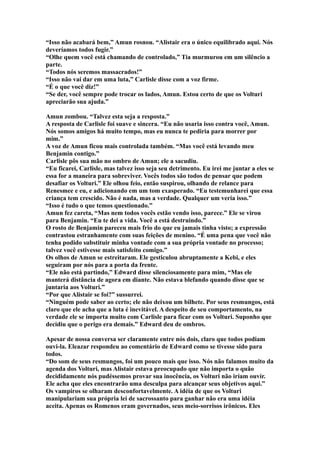 “Isso não acabará bem,” Amun rosnou. “Alistair era o único equilibrado aqui. Nós
deveríamos todos fugir.”
“Olhe quem você está chamando de controlado,” Tia murmurou em um silêncio a
parte.
“Todos nós seremos massacrados!”
“Isso não vai dar em uma luta,” Carlisle disse com a voz firme.
“É o que você diz!”
“Se der, você sempre pode trocar os lados, Amun. Estou certo de que os Volturi
apreciarão sua ajuda.”

Amun zombou. “Talvez esta seja a resposta.”
A resposta de Carlisle foi suave e sincera. “Eu não usaria isso contra você, Amun.
Nós somos amigos há muito tempo, mas eu nunca te pediria para morrer por
mim.”
A voz de Amun ficou mais controlada também. “Mas você está levando meu
Benjamin contigo.”
Carlisle pôs sua mão no ombro de Amun; ele a sacudiu.
“Eu ficarei, Carlisle, mas talvez isso seja seu detrimento. Eu irei me juntar a eles se
essa for a maneira para sobreviver. Vocês todos são todos de pensar que podem
desafiar os Volturi.” Ele olhou feio, então suspirou, olhando de relance para
Renesmee e eu, e adicionando em um tom exasperado. “Eu testemunharei que essa
criança tem crescido. Não é nada, mas a verdade. Qualquer um veria isso.”
“Isso é tudo o que temos questionado.”
Amun fez careta, “Mas nem todos vocês estão vendo isso, parece.” Ele se virou
para Benjamin. “Eu te dei a vida. Você a está destruindo.”
O rosto de Benjamin pareceu mais frio do que eu jamais tinha visto; a expressão
contrastou estranhamente com suas feições de menino. “É uma pena que você não
tenha podido substituir minha vontade com a sua própria vontade no processo;
talvez você estivesse mais satisfeito comigo.”
Os olhos de Amun se estreitaram. Ele gesticulou abruptamente a Kebi, e eles
seguiram por nós para a porta da frente.
“Ele não está partindo,” Edward disse silenciosamente para mim, “Mas ele
manterá distância de agora em diante. Não estava blefando quando disse que se
juntaria aos Volturi.”
“Por que Alistair se foi?” sussurrei.
“Ninguém pode saber ao certo; ele não deixou um bilhete. Por seus resmungos, está
claro que ele acha que a luta é inevitável. A despeito de seu comportamento, na
verdade ele se importa muito com Carlisle para ficar com os Volturi. Suponho que
decidiu que o perigo era demais.” Edward deu de ombros.

Apesar de nossa conversa ser claramente entre nós dois, claro que todos podiam
ouvi-la. Eleazar respondeu ao comentário de Edward como se tivesse sido para
todos.
“Do som de seus resmungos, foi um pouco mais que isso. Nós não falamos muito da
agenda dos Volturi, mas Alistair estava preocupado que não importa o quão
decididamente nós pudéssemos provar sua inocência, os Volturi não iriam ouvir.
Ele acha que eles encontrarão uma desculpa para alcançar seus objetivos aqui.”
Os vampiros se olharam desconfortavelmente. A idéia de que os Volturi
manipulariam sua própria lei de sacrossanto para ganhar não era uma idéia
aceita. Apenas os Romenos eram governados, seus meio-sorrisos irônicos. Eles
 