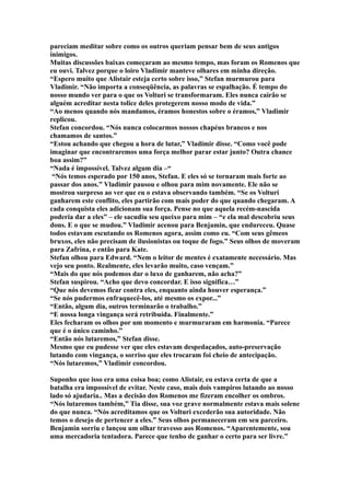 pareciam meditar sobre como os outros queriam pensar bem de seus antigos
inimigos.
Muitas discussões baixas começaram ao mesmo tempo, mas foram os Romenos que
eu ouvi. Talvez porque o loiro Vladimir manteve olhares em minha direção.
“Espero muito que Alistair esteja certo sobre isso,” Stefan murmurou para
Vladimir. “Não importa a conseqüência, as palavras se espalhação. É tempo do
nosso mundo ver para o que os Volturi se transformaram. Eles nunca cairão se
alguém acreditar nesta tolice deles protegerem nosso modo de vida.”
“Ao menos quando nós mandamos, éramos honestos sobre o éramos,” Vladimir
replicou.
Stefan concordou. “Nós nunca colocarmos nossos chapéus brancos e nos
chamamos de santos.”
“Estou achando que chegou a hora de lutar,” Vladimir disse. “Como você pode
imaginar que encontraremos uma força melhor parar estar junto? Outra chance
boa assim?”
“Nada é impossível. Talvez algum dia –“
 “Nós temos esperado por 150 anos, Stefan. E eles só se tornaram mais forte ao
passar dos anos.” Vladimir pausou e olhou para mim novamente. Ele não se
mostrou surpreso ao ver que eu o estava observando também. “Se os Volturi
ganharem este conflito, eles partirão com mais poder do que quando chegaram. A
cada conquista eles adicionam sua força. Pense no que aquela recém-nascida
poderia dar a eles” – ele sacudiu seu queixo para mim – “e ela mal descobriu seus
dons. E o que se mudou.” Vladimir acenou para Benjamin, que endureceu. Quase
todos estavam escutando os Romenos agora, assim como eu. “Com seus gêmeos
bruxos, eles não precisam de ilusionistas ou toque de fogo.” Seus olhos de moveram
para Zafrina, e então para Kate.
Stefan olhou para Edward. “Nem o leitor de mentes é exatamente necessário. Mas
vejo seu ponto. Realmente, eles levarão muito, caso vençam.”
“Mais do que nós podemos dar o luxo de ganharem, não acha?”
Stefan suspirou. “Acho que devo concordar. E isso significa…”
“Que nós devemos ficar contra eles, enquanto ainda houver esperança.”
“Se nós pudermos enfraquecê-los, até mesmo os expor...”
“Então, algum dia, outros terminarão o trabalho.”
“E nossa longa vingança será retribuída. Finalmente.”
Eles fecharam os olhos por um momento e murmuraram em harmonia. “Parece
que é o único caminho.”
“Então nós lutaremos,” Stefan disse.
Mesmo que eu pudesse ver que eles estavam despedaçados, auto-preservação
lutando com vingança, o sorriso que eles trocaram foi cheio de antecipação.
“Nós lutaremos,” Vladimir concordou.

Suponho que isso era uma coisa boa; como Alistair, eu estava certa de que a
batalha era impossível de evitar. Neste caso, mais dois vampiros lutando ao nosso
lado só ajudaria.. Mas a decisão dos Romenos me fizeram encolher os ombros.
“Nós lutaremos também,” Tia disse, sua voz grave normalmente estava mais solene
do que nunca. “Nós acreditamos que os Volturi excederão sua autoridade. Não
temos o desejo de pertencer a eles.” Seus olhos permaneceram em seu parceiro.
Benjamin sorriu e lançou um olhar travesso aos Romenos. “Aparentemente, sou
uma mercadoria tentadora. Parece que tenho de ganhar o certo para ser livre.”
 