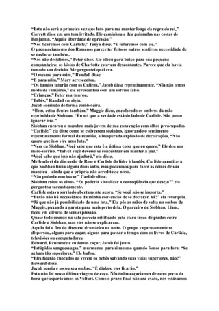 “Esta não será a primeira vez que luto para me manter longe da regra do rei,”
Garrett disse em um tom irritado. Ele caminhou e deu palmadas nas costas de
Benjamin. “Aqui é liberdade de opressão.”
“Nós ficaremos com Carlisle,” Tanya disse. “E lutaremos com ele.”
O pronunciamento dos Romenos parece ter feito os outros sentirem necessidade de
se declarar também.
“Nós não decidimos,” Peter disse. Ele olhou para baixo para sua pequena
companheira; os lábios de Charlotte estavam descontentes. Parece que ela havia
tomado sua decisão. Me perguntei qual era.
“O mesmo para mim,” Randall disse.
“E para mim,” Mary acrescentou.
“Os bandos lutarão com os Cullens,” Jacob disse repentinamente. “Nós não temos
medo de vampiros,” ele acrescentou com um sorriso falso.
“Crianças,” Peter murmurou.
“Bebês,” Randall corrigiu.
Jacob sorrindo de forma zombeteira.
 “Bem, estou dentro também,” Maggie disse, encolhendo os ombros da mão
reprimida de Siobhan. “Eu sei que a verdade está do lado de Carlisle. Não posso
ignorar isso.”
Siobhan encarou o membro mais jovem de sua convenção com olhos preocupados.
“Carlisle,” ela disse como se estivessem sozinhos, ignorando o sentimento
repentinamente formal da reunião, a inesperada explosão de declarações, “Não
quero que isso vire uma luta.”
“Nem eu Siobhan. Você sabe que esta é a última coisa que eu quero.” Ele deu um
meio-sorriso. “Talvez você devesse se concentrar em manter a paz.”
“Você sabe que isso não ajudará,” ela disse.
Me lembrei da discussão de Rose e Carlisle do líder irlandês; Carlisle acreditava
que Siobhan tinha alguns dons sutis, mas poderosos para fazer as coisas de sua
maneira – ainda que a própria não acreditasse nisso.
“Não poderia machucar,” Carlisle disse.
Siobhan rolou os olhos. “Eu poderia visualizar a conseqüência que desejo?” ela
perguntou sarcasticamente.
Carlisle estava sorrindo abertamente agora. “Se você não se importa.”
“Então não há necessidade da minha convenção de se declarar, há?” ela retorquiu.
“Já que não já possibilidade de uma luta.” Ela pôs as mãos de volta no ombro de
Maggie, puxando a garota para mais perto dela. O parceiro de Siobhan, Liam,
ficou em silêncio de sem expressão.
Quase todo mundo na sala parecia mitificado pela clara troca de piadas entre
Carlisle e Siobhan, mas eles não se explicaram.
Aquilo foi o fim do discurso dramático na noite. O grupo vagarosamente se
dispersou, alguns para caçar, alguns para passar o tempo com os livros de Carlisle,
televisões ou computadores.
Edward, Renesmee e eu fomos caçar. Jacob foi junto.
“Estúpidos sanguessugas,” murmurou para si mesmo quando fomos para fora. “Se
acham tão superiores.” Ele bufou.
“Eles ficarão chocados ao verem os bebês salvando suas vidas superiores, não?”
Edward disse.
Jacob sorriu e socou seu ombro. “É diabos, eles ficarão.”
Esta não foi nossa última viagem de caça. Nós todos caçaríamos de novo perto da
hora que esperávamos os Volturi. Como o prazo final não era exato, nós estávamos
 