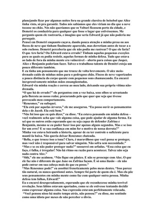planejando ficar por algumas noites fora na grande clareira de beisebol que Alice
tinha visto, só pra garantir. Todos nós sabíamos que eles viriam no dia que a neve
tocasse no chão. Nós não queríamos que os Volturi ficassem perto da cidade, e
Demetri os conduziria para qualquer que fosse o lugar que estivéssemos. Me
pergunto quem ele rastrearia, e imagino que seria Edward já que não poderia me
perseguir.
Pensei em Demetri enquanto caçava, dando pouca atenção a minha presa ou aos
flocos de neve que tinham finalmente aparecido, mas derretiam antes de tocar a o
solo rochoso. Demetri perceberia que ele não podia me rastrear? O que ele faria?
O que Aro faria? Ou Edward estava errado? Tinham aquelas pequenas exceções
para as quais eu podia resistir, aquelas formas de minha defesa. Tudo que estava
ao lado de fora da minha mente era vulnerável – aberto para coisas que Jasper,
Alice e Benjamin poderiam fazer. Talvez o trabalhoso talento de Demitri esteja um
pouco diferente também.
E eu tinha um pensamento que me trouxe de volta brevemente. O alce meio-
drenado caído de minhas mãos para o pedregoso chão. Flocos de neve vaporizados
a pouca distância do corpo quente com pequenos sons chamuscando. Eu encarei
inexpressivamente minhas mãos ensangüentadas.
Edward viu minha reação e correu ao meu lado, deixando sua própria vítima não-
drenada.
“O que há de errado?” ele perguntou com a voz baixa, seus olhos se arrastando
pela floresta ao nosso redor, procurando pelo que quer que seja que tivesse
provocado meu comportamento.
“Renesmee,” eu sufoquei.
“Ela está por aquelas árvores,” ele me assegurou. “Eu posso ouvir os pensamentos
dela e de Jacob. Ela está bem.”
“Não foi isso que eu quis dizer,” eu disse. “Eu estava pensando em minha defesa –
você realmente acha que vale alguma coisa, que pode ajudar de alguma forma. Eu
sei que os outros estão esperando que eu seja capaz de defender Zafrina e
Benjamin, mesmo se eu puder fazer isso por apenas alguns segundos. Mas e se isso
for um erro? E se sua confiança em mim for o motivo de nossa derrota?”
Minha voz estava beirando a histeria, apesar de eu ter controle o suficiente para
mantê-la baixa. Não queria deixar Renesmee chateada.
“Bella, o que trouxe isso a tona? Claro, é maravilhoso que você possa se proteger,
mas você não é responsável para salvar ninguém. Não sofra sem necessidade.”
“Mas e se eu não puder proteger nada?” sussurrei em arfadas. “Essa coisa que eu
faço, é falha, é irregular! Não há ritmo ou razão para acontecer. Talvez não seja
nada contra Alec.”
“Shh,” ele me acalmou. “Não fique em pânico. E não se preocupe com Alec. O que
ele faz não é diferente do que Jane ou Zafrina façam. É só uma ilusão – ele não
pode entrar em sua cabeça mais do que eu posso.”
“Mas Renesmee pode!” eu assobiei freneticamente pelos meus dentes. “Isso parece
tão natural, eu nunca questionei antes. Sempre foi parte de quem ela é. Mas ela põe
seus pensamentos em minha mente como faz com qualquer outra pessoa. Minha
defesa tem falhas, Edward!”
Eu o encarei desesperadamente, esperando que ele reconhecesse minha terrível
revelação. Seus lábios estavam apertados, como se ele estivesse tentando decidir
como expressar alguma coisa. Sua expressão estavam perfeitamente relaxada.
 “Você pensou nisso há muito tempo atrás, não pensou?” eu disse, me sentindo
como uma idiota por meses de não perceber o óbvio.
 