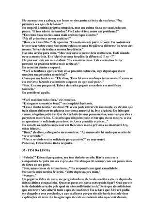 Ele acenou com a cabeça, um fraco sorriso posto na beira de sua boca. “Na
primeira vez que ela te tocou.”
Eu suspirei à minha própria estupidez, mas sua calma tinha me suavizado um
pouco. “E isso não te incomodou? Você não vê isso como um problema?”
“Eu tenho duas teorias, uma mais aceitável que a outra.”
“Me dê primeiro a menos aceitável.”
“Bem, ela é sua filha,” ele apontou. “Geneticamente parte de você. Eu costumava
te provocar sobre como sua mente estava em uma freqüência diferente do resto das
nossas. Talvez ela tenha a mesma freqüência.”
Isso não serviu para mim. “Mas você ouve a mente dela muito bem. Todo mundo
ouve a mente dela. E se Alec tiver uma freqüência diferente? E se - ?”
Ele pôs um dedo em meus lábios. “Eu considerei isso. Este é o motivo de ter
pensado na próxima teoria mais aceitável.”
Eu cerrei os dentes e esperei.
“Você se lembra o que Carlisle disse pra mim sobre ela, logo depois que ela te
mostrou sua primeira memória?”
Claro que me lembrava. “Ele disse, ‘Essa foi uma mudança interessante. É como se
ela estivesse fazendo exatamente o oposto do que você pode.’”
“Sim. E eu me perguntei. Talvez ela tenha pegado o seu dom e o modificou
também.”
Eu considerei aquilo.

“Você mantém todos fora,” ele começou.
“E ninguém a mantém fora?” eu completei hesitante.
“Essa é minha teoria,” ele disse. “E se ela pode entrar em sua mente, eu duvido que
haja algum defensor no planeta que possa angustiá-la. Isso ajudará. Do jeito que
vemos, ninguém pode duvidar da verdade de seus pensamentos, uma vez que eles a
permitem mostrá-los. E eu acho que ninguém pode evitar que ela os mostre, se ela
se aproximar o suficiente para isso. Se Aro a permitir explicar...”
Eu encolhi os ombros ao pensar em Renesmee muito próxima ao insaciável Aro,
olhos leitosos.
“Bem,” ele disse, esfregando meus ombros. “Ao menos não há nada que o evite de
ver a verdade.”
“Mas a verdade será o suficiente para pará-lo?” eu murmurei.
Para isso, Edward não tinha resposta.

35 - FIM DA LINHA

“Saindo?” Edward perguntou, seu tom desinteressado. Havia uma certa
compostura forçada em sua expressão. Ele abraçou Renesmee com um pouco mais
de força ao seu peito.
“Sim, umas coisas de última hora...” Eu respondi com igual casualidade.
Ele sorriu meu sorriso favorito. “Volte depressa pra mim.”
“Sempre.”
Eu peguei o Volvo de novo, me perguntando se ele havia sentido o cheiro depois da
minha última escapadinha. Quantas peças ele havia conseguido ligar? Será que ele
teria deduzido a razão pela qual eu não confidenciei a ele? Será que ele adivinhou
que em breve Aro saberia tudo o que ele soubesse? Eu achava que Edward podia
ter chegado a essa conclusão, o que explicava porque ele não havia tentado tirar
explicações de mim. Eu imaginei que ele estava tentando não especular demais,
 