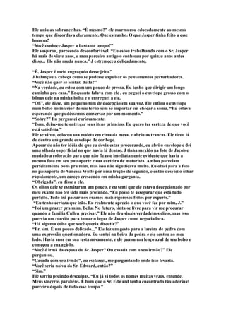 Ele uniu as sobrancelhas. “É mesmo?” ele murmurou educadamente ao mesmo
tempo que discordava claramente. Que estranho. O que Jasper tinha feito a esse
homem?
“Você conhece Jasper a bastante tempo?”
Ele suspirou, parecendo desconfortável. “Eu estou trabalhando com o Sr. Jasper
há mais de vinte anos, e meu parceiro antigo o conheceu por quinze anos antes
disso... Ele não muda nunca.” J estremeceu delicadamente.

“É, Jasper é meio engraçado desse jeito.”
J balançou a cabeça como se pudesse expulsar os pensamentos perturbadores.
“Você não quer se sentar, Bella?”
“Na verdade, eu estou com um pouco de pressa. Eu tenho que dirigir um longo
caminho pra casa.” Enquanto falava com ele , eu peguei o envelope grosso com o
bônus dele na minha bolsa e o entreguei a ele.
“Oh”, ele disse, um pequeno tom de decepção em sua voz. Ele enfiou o envelope
num bolso no interior de seu terno sem se importar em checar a soma. “Eu estava
esperando que pudéssemos conversar por um momento.”
“Sobre?” Eu perguntei curiosamente.
“Bom, deixe-me te entregar seus itens primeiro. Eu quero ter certeza de que você
está satisfeita.”
Ele se virou, colocou sua maleta em cima da mesa, e abriu as trancas. Ele tirou lá
de dentro um grande envelope de cor bege.
Apesar de não ter idéia do que eu devia estar procurando, eu abri o envelope e dei
uma olhada superficial no que havia lá dentro. J tinha mexido na foto de Jacob e
mudado a coloração para que não ficasse imediatamente evidente que havia a
mesma foto em seu passaporte e sua carteira de motorista. Ambos pareciam
perfeitamente bons pra mim, mas isso não significava muito. Eu olhei para a foto
no passaporte de Vanessa Wolfe por uma fração de segundo, e então desviei o olhar
rapidamente, um caroço crescendo em minha garganta.
“Obrigada”, eu disse a ele.
Os olhos dele se estreitaram um pouco, e eu senti que ele estava decepcionado por
meu exame não ter sido mais profundo. “Eu posso te assegurar que está tudo
perfeito. Tudo irá passar nos exames mais rigorosos feitos por experts.”
 “Eu tenho certeza que irão. Eu realmente aprecio o que você fez por mim, J.”
“Foi um prazer pra mim, Bella. No futuro, sinta-se livre para vir me procurar
quando a família Cullen precisar.” Ele não deu sinais verdadeiros disso, mas isso
parecia um convite para tomar o lugar de Jasper como negociadora.
“Há alguma coisa que você queria discutir?”
“Er, sim. É um pouco delicado...” Ele fez um gesto para a lareira de pedra com
uma expressão questionadora. Eu sentei na beira da pedra e ele sentou ao meu
lado. Havia suor em sua testa novamente, e ele puzou um lenço azul de seu bolso e
começou a enxugá-lo.
“Você é irmã da esposa do Sr. Jasper? Ou casada com o seu irmão?” Ele
perguntou.
“Casada com seu irmão”, eu esclareci, me perguntando onde isso levaria.
“Você seria noiva do Sr. Edward, então?”
“Sim.”
Ele sorriu pedindo desculpas. “Eu já vi todos os nomes muitas vezes, entende.
Meus sinceros parabéns. É bom que o Sr. Edward tenha encontrado tão adorável
parceira depois de todo esse tempo.”
 