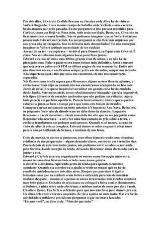 Por dois dias, Edward e Carlisle ficaram na clareira onde Alice havia visto os
Volturi chegando. Era o mesmo campo de batalha onde Victoria e seus exército
havia atacado no verão passado. Eu me perguntei se isso parecia repetitivo para
Carlisle, como um Déjà vu. Para mim, tudo seria novidade. Dessa vez, Edward e eu
ficaríamos com a nossa família. Nós só podíamos imaginar que os Volturi estariam
procurando Edward ou Carlisle. Eu me perguntei se eles ficariam surpresos por
sua presa não ter escapado. Isso os deixaria mais desconfiados? Eu não conseguia
imaginar os Volturi sentindo necessidade de ter cuidado
Apesar de eu ser – eu esperava – invisível para Demetri, eu fiquei com Edward. É
claro. Nós só tínhamos mais algumas horas para ficar juntos.
Edward e eu não tivemos uma última grande cena de adeus, e eu não havia
planejado uma. Falar a palavra era como tornar tudo definitivo. Seria o mesmo
que escrever as palavras O FIM na última página de um manuscrito. Então nós
não dissemos adeus, e nós ficamos sempre perto um do outro, sempre nos tocando.
Não importava qual o fim que fosse nos encontrar, ele não nos encontraria
separados.
Nós fizemos uma tenda segura para Renesmee alguns metros floresta adentro, e
então houve mais déjà vu quando nós nos encontramos acampando no frio com
Jacob de novo. Era quase impossível acreditar em quanta coisa havia mudado
desde Junho. Sete meses atrás, nosso relacionamento triangular parecia impossível,
três tipos diferentes de corações quebrados que não podiam ser evitados. Agora
tudo parecia em perfeito equilíbrio. Parecia horrivelmente irônico que o quebra
cabeças se juntasse bem a tempo para que todos eles fossem destruídos.
Começou a nevar novamente na noite anterior à Véspera de Ano Novo. Dessa vez,
os pequenos flocos não de dissolveram no chão duro da clareira. Enquanto
Renesmee e Jacob dormiam – Jacob roncando tão alto que eu me perguntei como
Renesmee não acordava – a neve fez uma fina camada de gelo sobre a terra, e
então se transformou em pedaços mais grossos. Quando o sol nasceu, a cena da
visão de Alice já estava completa. Edward demos as mãos enquanto olhávamos
para o campo brilhando de branco, e nenhum de nós falou.

Cedo da manhã, os outros se juntaram, seus olhos demonstrando uma silenciosa
evidência de sua preparação – alguns dourado-claros, outros de um vermelho rico.
Pouco depois de estarmos todos juntos, nós pudemos ouvir os lobos se movendo
pela floresta. Jacob emergiu da tenda, deixando Renesmee ainda dormindo para se
juntar a eles.
Edward e Carlisle estavam organizando os outros numa formação meio solta,
nossas testemunhas ficaram lado a lado como numa galeria.
u observei à distância, esperando perto da tenda para quando Renesmee
acordasse. Quando ela acordou eu a ajudei a vestir as roupas que eu havia
escolhido cuidadosamente dois dias atrás. Roupas que pareciam frágeis e
femininas mas que na verdade eram fortes o suficiente para não demonstrar
nenhum desgaste – mesmo se a pessoa as usava atravessasse dois estados montada
num lobo gigante. Embaixo de seu casaco eu coloquei a bolsa com os documentos,
o dinheiro, a pista sobre onde eles iriam, e minhas cartas de amor por ela e Jacob,
Charlie e Renée. Era forte o suficiente para que isso não fosse peso demais pra ela.
Os olhos dela eram enormes enquanto ela via a agonia no meu rosto. Mas ela havia
adivinhado o suficiente pra não me perguntar o que eu estava fazendo.
“Eu amo você”, eu disse a ela. “Mais do que tudo.”
 