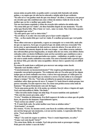 nossas mãos no peito dele; eu podia sentir o coração dele batendo sob minha
palma, e eu supus que ele não havia colocado a minha mão lá por acidente.
“Eu não sei se vou ganhar mais do que essa dança” ele disse, e começou a me puxar
em círculos que não combinavam com o ritmo da música vindo de trás de nós. “É
melhor que eu tire o melhor que puder disso.”
Nós nos movíamos seguindo o ritmo do coração dele embaixo da minha mão.
“Eu estou feliz por ter vindo”, ele disse baixinho depois de um momento. “Eu não
achei que ficaria feliz. Mas é bom ver você... uma vez mais. Não é tão triste quanto
eu imaginei que seria.”
“Eu não quero que você se sinta triste.”
“Eu sei disso. E eu não vim essa noite pra te fazer sentir culpada.”
“Não – eu fico muito feliz por você ter vindo. É o melhor presente que você podia
ter me
Meus olhos estavam se ajustando, e agora eu conseguia ver o rosto dele, mais alto
do que eu esperava. Será que era possível que ele ainda estivesse crescendo? Ele
devia estar se aproximando de dois metros e meio de altura. Era um alívio ver o
rosto familiar novamente depois de todo esse tempo – seus olhos escuros embaixo
das sobrancelhas pretas bagunçadas, as maçãs altas de seu rosto, seus lábios cheios
esticados sobre os dentes brilhantes num sorriso sarcástico que combinava com a
voz dele. Seus olhos estavam apertados nos cantos – cuidadoso; eu podia ver que
ele estava sendo muito cuidadoso essa noite. Ele estava fazendo todo o possível pra
me deixar feliz, pra não dar uma escapulida e deixar claro o quanto isso era difícil
pra ele.
Eu nunca fiz nada bom o suficiente pra merecer um amigo como Jacob.
“Quando você decidiu voltar?”
“Conscientemente ou inconscientemente?” Ele respirou profundamente antes de
responder sua própria pergunta. “Eu realmente não sei. Eu acho que já faz algum
tempo que eu estou rodando essa área, e talvez isso seja porque eu vinha para cá.
Mas não foi até essa manhã que eu comecei a correr. Eu não sabia se ia conseguir
chegar a tempo.” Ele riu. “Você não acreditaria no quanto isso parece estranho –
caminhar sobre duas pernas de novo. E roupas! E é mais bizarro ainda porque isso
parece estranho. Eu não esperava isso. Eu estou sem prática nessa coisa toda de
humano.” Ele girou firmemente sem sair do lugar.
“Seria uma pena perder de vê-la assim, no entanto. Isso já valeu a viagem até aqui.
Você está inacreditável, Bella. Tão linda.”
 “Alice investiu muito tempo em mim hoje. O escuro também está ajudando.”
“Não está tão escuro pra mim, sabe.”
“Certo.” Sentidos de lobisomem. Era fácil esquecer de todas as coisas que ele podia
fazer, ele parecia tão humano. Especialmente agora.
“Você cortou seu cabelo”, eu notei.
“É. É mais fácil, sabe. Eu achei melhor usar bem as minhas mãos.”
“Está bonito”, eu menti.
Ele rosnou. “Certo. Eu mesmo cortei, com facas de cozinha enferrujadas.” Ele deu
um sorriso largo por um momento, e aí seu sorriso sumiu. A expressão dele ficou
séria. “Você está feliz, Bella?”
“Sim.”
“Okay”. Eu senti ele erguer os ombros. “Isso é o mais importante, eu acho.”
“Como você está Jacob? Sério?”
“Eu estou bem, Bella, de verdade. Você não precisa mais se preocupar comigo.
Pode para de encher o saco do Seth.”
 