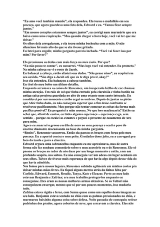 “Eu amo você também mamãe”, ela respondeu. Ela tocou o medalhão em seu
pescoço, que agora guardava uma foto dela, Edward e eu. “Vamos ficar sempre
juntos.”
“Em nossos corações estaremos sempre juntos”, eu corrigi num murmúrio que era
baixo como uma respiração. “Mas quando chegar a hora hoje, você vai ter que me
deixar.”
Os olhos dela arregalaram, e ela tocou minha bochecha com a mão. O não
silencioso foi mais alto do que se ela tivesse gritado.
Eu lutei para engolir, minha garganta parecia inchada. “Você vai fazer isso por
mim? Por favor?”

Ela pressionou os dedos com mais força no meu rosto. Por que?
“Eu não posso te contar”, eu sussurrei. “Mas logo você vai entender. Eu prometo.”
Na minha cabeça eu vi o rosto de Jacob.
Eu balancei a cabeça, então afastei seus dedos. “Não pense nisso”, eu respirei em
seu ouvido. “Não diga a Jacob até que eu te diga pra ir, okay?”
Isso ela entendeu. Ela balançou a cabeça também.
Eu tirei do meu bolso um último detalhe.
Enquanto arrumava as coisas de Renesmee, um inesperado brilho de cor chamou
minha atenção. Um raio de sol que tinha entrado pela clarabóia e tinha batido na
antiga caixa preciosa guardada no alto de uma estante num canto intocado. Eu
considerei por um momento e então ergui os ombros. Depois de juntas as pistas
que Alice tinha dado, eu não conseguia esperar que o fim desse confronto se
resolvesse pacificamente. Mas porque não tentar começar as coisas da forma mais
pacífica possível? Eu perguntei a mim mesma. No que isso machucaria? Então eu
achei que, afinal de contas, eu tinha alguma esperança – esperança cega, sem
sentido – porque eu escalei as estantes e peguei o presente de casamento de Aro
para mim.
Agora eu amarrei o grosso cordão de ouro no meu pescoço e senti o peso do
enorme diamante descansando na base da minha garganta.
“Bonito”, Renesmee sussurrou. Então ela passou os braços com força pelo meu
pescoço. Eu a apertei contra o meu peito. Grudadas desse jeito, eu a carreguei pra
fora da tenda e para a clareira.
Edward ergueu uma sobrancelha enquanto eu me aproximava, mas de outra
forma não fez nenhum comentário sobre o meu acessório ou o de Renesmee. Ele só
passou os braços ao redor de nós duas por um longo momento e então, com um
profundo suspiro, nos soltou. Eu não conseguia ver um adeus em lugar nenhum em
seus olhos. Talvez ele tivesse mais esperança de que havia algo depois dessa vida do
que havia admitido.
Nós fomos para nossos lugares, Renesmee subindo agilmente em minhas costas pra
deixar minhas mãos livres. Eu fiquei alguns metros atrás da linhas feita por
Carlisle, Edward, Emmett, Rosalie, Tanya, Kate e Eleazar. Perto ao meu lado
estavam Benjamin e Zafrina; era meu trabalho proteger-los enquanto eu
conseguisse. Eles eram as nossas melhores armas ofensivas. Se os Volturi não
conseguissem enxergar, mesmo que só por uns poucos momentos, isso mudaria
tudo.
Zafrina estava rígida e feroz, com Senna quase como um espelho dessa imagem ao
seu lado. Benjamin estava sentado no chão com as palmas pressionadas no chão, e
murmurou baixinho alguma coisa sobre defesa. Noite passada ele conseguiu retirar
pedrinhas dos prados, agora cobertos de neve, que cercavam a clareira. Elas não
 