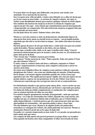 O avanço deles era devagar, mas deliberado, sem pressa, sem tensão, sem
ansiedade. Era a marcha dos invencíveis.
Isso era quase meu velho pesadelo. A única coisa faltando era o olhar de desejo que
eu via nos rostos no meu sonho – os sorrisos de vingativa alegria. Até aqui, os
Volturi eram disciplinados demais para mostrar qualquer emoção de modo algum.
Eles também não mostravam surpresa ou horror à coleção de vampiros que
esperavam por eles aqui – uma coleção que repentinamente parecia desorganizada
e despreparada, em comparação. Eles não mostraram surpresa ao gigante lobo que
estava parado em nosso meio.
Eu não pude deixar de contar. Tinham trinta e dois deles.

Mesmo se você não contasse os dois em deslocamento, abandonadas figuras de
capa preta bem atrás, quem eu entendi serem as esposas – sua protegida posição
sugerindo que elas não se envolveriam no ataque – nós ainda estávamos em menor
número.
Haviam apenas dezenove de nós que iriam lutar, e então mais sete para nos assistir
sendo destruídos. Mesmo contando os dez lobos, eles nos tinham.
“Os de capa vermelha estão vindo, os de capa vermelha estão vindo,” Garrett
murmurou misteriosamente para ele mesmo e então riu uma vez. Ele deslizou um
passo mais perto de Kate.
“Eles vieram sim,” Vladimir sussurou para Stefan.
“As esposas,” Stefan sussurou de volta. “Toda a guarda. Todos eles juntos. É bom
que não tentamos Volterra.”
E então, como se o número deles não fosse o suficiente, enquanto os Volturi
devagar e majestosamente avançavam, mais vampiros começaram a entrar na
clareira atrás deles.
Os rostos nesse infindável fluxo de vampiros eram antíteses à falta de expressão
disciplicana dos Volturi - eles eram um caleidoscópio de emoções. Primeiramente,
havia choque e até mesmo alguma ansiedade quando eles viram a força que
aguardava por eles. Mas aquilo pareceu passar rápido; eles estavam seguro em seu
grande número, seguros em sua posição por de trás dos Volturi. Seus traços
voltaram pra expressão que eles carregavam antes de nós os surpreendermos.

Era fácil demais entender o que passava pela cabeça deles - estava escrito em seus
rostos. Era um bando raivoso, chicoteados por um frenesi e esperando por justiça.
Eu ainda não tinha percebido completamente os sentimentos dos vampiros para
com as crianças imortais até olhar na cara deles.
Era notório naquele agrupamento estranho, desorganizado - mais que quarenta
vampiros - era o tipo de testemunhas dos Volturi. Quando eles eram mortos, eles
espalhavam que os criminosos tinham sido erradicados, que os Volturi tinham
agido imparcialmente. A maioria gostava que eles esperassem por mais que uma
oportunidade de testemunhar - eles queriam ajudar a picar e tacar fogo.
Nós não tínhamos que rezar. Mesmo se de alguma forma nós pudessemos
neutralizar as vantagens dos Volturi, eles ainda poderiam nos enterrar. Mesmo se
matássemos Demetri, jacob não seria capaz de fugir dali.
Eu podia ver a mesma compreensão ao meu redor. E o ar pesado, me puxando pra
baixo ainda mais que antes.
Um vampiro do lado oposto não parecia pertencer ao grupo deles; eu reconheci
Irina quando ela hesitou entre duas companhias. O olhar aterrorizado de Irina
 