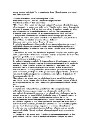 estava preso na posição de Tanya na primeira linha. Edward rosnou, bem baixo,
mas fervorosamente.

“Alistair tinha razão,” ele murmurou para Carlisle.
Olhei de relance para Carlisle e Edward interrogativamente.
“Alistair tinha razão?” Tanya sussurrou.
“Eles- Caius e Aro- vieram para destruir e adquirir,” respirou Edward atrás quase
silenciosamente; só o nosso lado podia ouvir. “Eles têm muitas formas da estratégia
no lugar. Se a acusação de Irina fosse provada ser de qualquer maneira ser falsa,
eles iriam encontrar outra razão para tomar a ofensa. Mas eles podem ver
Renesmee agora, portanto eles são perfeitamente otimistas sobre o seu curso.
Ainda podemos tentar defender contra seus outros encargos previsto, mas
primeiro eles têm de parar, ouvir a verdade sobre Renesmee.” Então, ainda mais
baixo. “O que eles não têm nenhuma intenção de fazer.”
Jacob deu uma pequena bufada de raiva estranha.
E então, inesperadamente, dois segundos depois, a procissão realmente parou. A
música baixa de movimentos perfeitamente sincronizados ficou em silencio. A
disciplina impecável permaneceu intacta; o Volturi congelaram-se em absoluta
calma.
Atrás de mim, aos lados, ouvi o batimento de grandes corações, mais perto do que
antes. Arrisquei olhar de relance à esquerda e a direita pelos cantos dos meus olhos
para ver o que tinha parado o avanço de Volturi.
Os lobos tinham se juntado a nós.
De ambos os lados da nossa linha desigual, os lobos se diversificaram em longos, e
continua armas. Só dispensei uma fração de um segundo para observar que havia
mais de dez lobos, reconheci os lobos que eu conhecia e aqueles eu nunca tinha
visto antes. Havia dezesseis deles espalhados em volta de nós, dezessete total,
contando Jacob. Era claro pela altura e patas enormes que os recém-chegados
eram todos muito, muito jovens. Acho que eu deveria ter previsto isto. Com tantos
vampiros formados acampamento na vizinhaça, uma explosão de população de
lobisomem era inevitável.
Mais crianças que morreriam. Me admirei por Sam ter permitido isto, e logo
percebi que ele não tinha escolha. Se algum dos lobos estivesse conosco, o Volturi
seria seguro de descobrir o resto. Eles tinham apostado sua espécie inteira a nesta
luta.
E íamos perder.
Abruptamente, eu fiquei furiosa. Além furiosa, estava sanguinariamente
enfurecida. O meu desespero desapareceu inteiramente. Um fraco brilho
avermelhada destacou as figuras escuras em minha frente, e tudo que eu queria
naquele momento era a possibilidade de afundar os meus dentes neles, rasgar os
seus membros dos seus corpos e empilhá-los para queimar. Estava tão
enlouquecida que poderia dança em volta da fogueira onde eles se assaram vivo.
Eu teria rido enquanto as suas cinzas queimaram lentamente. Os meus lábios se
curvaram automaticamente, e uma baixa, feroz rosnada saiu da minha garganta
da até o fundo do meu estômago. Eu percebi os cantos da minha boca se
transformou num sorriso. Junto de mim, Zafrina e a Senna ecoaram a minha
rosnada silenciada. Edward apertou a minha mão que ele ainda segurava, me
prevenindo.
As escuras caras dos Volturi ainda eram inexpressivas em sua maioria. Só dois
pares de olhos traíram a todos de não mostrar nenhuma emoção. No centro,
 