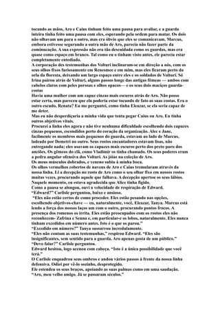 tocando as mãos, Aro e Caius tinham feito uma pausa para avaliar, e a guarda
inteira tinha feito uma pausa com eles, esperando pela ordem para matar. Os dois
não olhavam um para o outro, mas era óbvio que eles se comunicavam. Marcus,
embora estivesse segurando a outra mão de Aro, parecia não fazer parte da
cominucação. A sua expressão não era tão descuidada como os guardas, mas era
quase como espaço em branco. Tal como eu o tinham visto antes, ele parecia estar
completamente entediado.
A corporação des testemunhas dos Volturi inclinaram-se em direção a nós, com os
seus olhos fixos furiosamente em Renesmee e em mim, mas eles ficaram perto da
orla da floresta, deixando um largo espaço entre eles e os soldados de Volturi. Só
Irina pairou atrás de Volturi, alguns passos longe das antigas fêmeas — ambos com
cabelos claros com peles porosas e olhos opacos— e os seus dois maciços guarda-
costas
Havia uma mulher com um capuz cinzas mais escuros atrás de Aro. Não posso
estar certa, mas pareceu que ela poderia estar tocando de fato as suas costas. Era o
outro escudo, Renata? Eu me perguntei, como tinha Eleazar, se ela seria capaz de
me deter.
Mas eu não desperdiçaria a minha vida que tenta pegar Caius ou Aro. Eu tinha
outros objetivos vitais.
Procurei a linha eles agora e não tive nenhuma dificuldade escolhendo dois capuzes
cinzas pequenos, escondidos perto do coração da organização. Alec e Jane,
facilmente os membros mais pequenos do guarda, estavam ao lado de Marcus,
ladeado por Demetri no outro. Seus rostos encantadores estavam lisas, não
entregando nada; eles usavam os capuzes mais escuros perto dos preto puro dos
anciões. Os gêmeos do clã, como Vladimir os tinha chamado. Os seus poderes eram
a pedra angular ofensiva dos Volturi. As jóias na coleção de Aro.
Os meus músculos dobrados, e veneno subiu à minha boca.
Os olhos vermelhos cobertos de nuvens de Aro e Caius tremularam através da
nossa linha. Li a decepção no rosto de Aro como o seu olhar fixo em nossos rostos
muitas vezes, procurando aquele que falhava. A decepção apertou os seus lábios.
Naquele momento, eu estava agradecida que Alice tinha figido.
Como a pausa se alongou, ouvi a velocidade de respiração de Edward.
“Edward?” Carlisle perguntou, baixo e ansioso.
 “Eles não estão certos de como proceder. Eles estão pesando nas opções,
escolhendo objetivos-chave — eu, naturalmente, você, Eleazar, Tanya. Marcus está
lendo a força dos nossos laços um com o outro, procurando pontos frocos. A
presença dos romenos os irrita. Eles estão preocupados com os rostos eles não
reconhecem- Zafrina e Senna e, em particular-e os lobos, naturalmente. Eles nunca
tinham excedidos em número antes. Isto é o que os parou.”
“Excedido em número?” Tanya sussurrou incredulamente.
“Eles não contam as suas testemunhas,” respirou Edward. “Eles são
insignificantes, sem sentido para a guarda. Aro apenas gosta de um público.”
“Devo falar?” Carlisle perguntou.
Edward hesitou, logo acenou com cabeça. “Isto é a única possibilidade que você
terá.”
O Carlisle enquadrou seus ombros e andou vários passos à frente da nossa linha
defensiva. Odiei por vê-lo sozinho, desprotegido.
Ele estendeu os seus braços, apoiando as suas palmas como em uma saudação.
“Aro, meu velho amigo. Já se passaram séculos.”
 