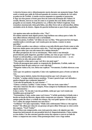A clareira branca esteve silenciosamente morta durante um momento longo. Pude
sentir a tensão que saide de Edward quando ele escutou a avaliação de Aro sobre
as palavras de Carlisle. A tensão cresceu enquanto os segundos se passaram.
E logo Aro deu passos a frente para fora do centro da formação dos Volturi. O
escudo, Renata, moveu-se com ele como se as pontas dos seus dedos estivessem
pregados ao seu manto. Pela primeira vez, a fileira dos Volturi reagiram. Uma
rosnadura murmurada rolou pela linha, um olhar feroz sob as sobrancelhas, lábios
enrolados atrás de dentes. Alguns do guarda inclinaram-se para frente agachados.


Aro apoiou uma mão em direção a eles. "Paz".
Ele andou somente mais alguns passos, logo inclinou sua cabeça para o lado. Os
seus olhos leitosos reluziram com a curiosidade.
“Palavras justas, Carlisle,” ele falou em sua voz fina. “Elas parecem fora do lugar,
considerando o exército que você reuniu para me matar, e matar os meus
queridos.”
O Carlisle sacudiu a sua cabeça e esticou a sua mão direita para frente como se não
houvesse ainda quase cem metros entre eles. “Você tem apenas que tocar a minha
mão para saber que essa não nunca foi a minha intenção.”
Os olhos perspicazes de Aro se estreitaram. “Mas como a sua intenção
possivelmente pode importar, querido Carlisle, em vista ao que você fez?” Ele
franzir as sobrancelhas, e uma sombra da tristeza cruzou seu rosto — se era
verdadeira ou não, não posso saber.
“Não cometi o crime para o que você deve me puni aqui.”
“Então dê passagem para punir os responsáveis. Realmente, Carlisle, nada me
agradaria mais do que conservar a sua vida hoje.”
“Ninguém violou a lei, Aro. Deixe-me explicar.” Novamente, Carlisle ofereceu a sua
mão.
Antes que Aro pudesse responder, Caius veio rapidamente para a frente ao lado de
Aro.
 “Tantas regras inúteis, tantas leis desnecessárias que você cria para você,
Carlisle,” o antigo cabelo branco assobiou. “Como é possível que você defenda a
quebra daquele que realmente importa?”
“A lei não foi quebrada. Se você escutar—”
“Vimos a criança, Carlisle,” Caius rosnou. “Não nos trate como tolos.”
“Ela não é imortal. Ela não é vampira. Posso comprovar facilmente isto somente
alguns momentos—
Caius o corta. “Se ela não é um dos proibido, então por que você reuniu um
batalhão para protegê-la?”
“Testemunhas, Caius, assim como você trouxe.” Carlisle gesticulou irritado com a
horda na borda da floresta; alguns deles rosnaram em resposta. “Alguém desses
amigos pode lhe dizer a verdade da criança. Ou você pode apenas ver ela, Caius.
Ver o rubor do sangue humano nas suas faces.”
“Artifícios!” O Caius repreendeu. “Onde está o informante? Deixe-a vim aqui na
frente!” Ele olhou por cima de seu pescoço até para olhar Irina que se estava atrás
das esposas. “Você! Venha!”
Irina o fitou sem compreensão, seus rosto parecia como o de alguém que não
despertou inteiramente de um pesadelo horrível. Impacientemente, Caius estalou
os seus dedos. Um dos enormes guarda-costas das esposas se moveu ao lado de
Irina e a empurrou nas costas. Irina pestanejou duas vezes e logo andou
 