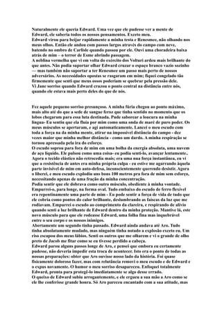 Naturalmente ele queria Edward. Uma vez que ele pudesse ver a mente de
Edward, ele saberia todos os nossos pensamentos. Exceto meu.
Edward virou para beijar rapidamente a minha testa e Renesmee, não olhando nos
meus olhos. Então ele andou com passos largos através do campo com neve,
batendo no ombro de Carlisle quando passou por ele. Ouvi uma choradeira baixa
atrás de mim – o terror de Esme abrindo passagem.
A neblina vermelha que vi em volta do exército dos Volturi ardeu mais brilhante do
que antes. Não podia suportar olhar Edward cruzar o espaço branco vazio sozinho
— mas também não suportar a ter Renesmee um passo mais perto de nossos
adversários. As necessidades opostas se rasgaram em mim; fiquei congelado tão
firmemente que senti que meus ossos poderiam se quebrar pela pressão dele.
Vi Jane sorriso quando Edward cruzou o ponto central na distância entre nós,
quando ele estava mais perto deles do que de nós.


Fez aquele pequeno sorriso presunçoso. A minha fúria chegou ao ponto máximo,
mais alto até do que a sede de sangue feroz que tinha sentido no momento que os
lobos chegaram para essa luta destinada. Pude saborear a loucura na minha
língua- Eu sentiu que ela fluía por mim como uma onda de maré de puro poder. Os
meus músculos se apertaram, e agi automaticamente. Lancei o meu escudo com
toda a força na da minha mente, atirar na impossível distância do campo - dez
vezes maior que minha melhor distância - como um dardo. A minha respiração se
tornou apressada pela ira do esforço.
O escudo soprou para fora de mim em uma bolha da energia absoluta, uma nuvem
de aço líquido. Ele pulsou como uma coisa- eu podia senti-lo, avançar lentamente..
Agora o tecido elástico não retrocedia mais; era uma nua força instantânea, eu ví
que a resistência de antes era minha própria culpa - eu estive me agarrando àquela
parte invisível de mim em auto-defesa, inconscientemente querendo desistir. Agora
o liberei, e meu escudo explodiu uns bons 100 metros pra fora de mim sem esforço,
necessitando apenas de uma fração da minha concentração.
Podia sentir que ele dobrava como outro músculo, obediente à minha vontade.
Empurrei-o, para longe, na forma oval. Tudo embaixo do escudo de ferro flexível
era repentinamente uma parte de mim - Eu pode sentir a força de vida de tudo que
ele cobria como pontos do calor brilhante, deslumbrando as faíscas da luz que me
rodiavam. Empurrei o escudo ao comprimento da clareira, e respirando de alívio
quando senti a luz brilhante de Edward dentro da minha proteção. Mantive lá, este
novo músculo para que ele rodeasse Edward, uma folha fina mas inquebrável
entre o seu corpo e os nossos inimigos.
Abertamente um segundo tinha passado. Edward ainda andava até Aro. Tudo
tinha absolutamente mudado, mas ninguém tinha notado a explosão exceto eu. Um
riso escapou dos meus lábios. Senti os outros que me olharem e vi o grande de olho
preto de Jacob me fitar como se eu tivesse perdido a cabeça.
Edward parou alguns passos longe de Aro, e pensei que embora eu certamente
pudesse, não deveria impedir esta troca de acontecer. Isto era o ponto de todas as
nossas preparações: obter que Aro ouvisse nosso lado da história. Foi quase
fisicamente doloroso fazer, mas com relutância removi o meu escudo e de Edward e
o expus novamente. O humor o meu sorriso desapareceu. Enfoquei totalmente
Edward, pronta para protegê-lo imediatamente se algo desse errado.
O queixo de Edward subiu arrogantemente, e ele ergueu a sua mão a Aro como se
ele lhe conferisse grande honra. Só Aro pareceu encantado com a sua atitude, mas
 