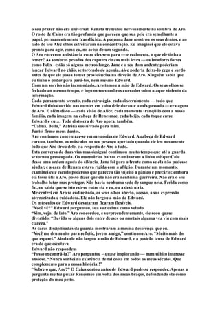 o seu prazer não era universal. Renata tremulou nervosamente na sombra de Aro.
O rosto de Caius era tão profunda que pareceu que sua pele era semelhante a
papel, permanentemente translúcida. A pequena Jane mostrou os seus dentes, e ao
lado do seu Alec olhos estreitaram na concentração. Eu imaginei que ele estava
pronto para agir, como eu, no aviso de um segundo.
O Aro encerrou a distância entre eles sem para — e realmente, o que ele tinha a
temer? As sombras pesadas dos capuzes cinzas mais leves — os lutadores fortes
como Felix –estão só alguns metros longe. Jane e o seu dom ardente poderiam
lançar Edward no chão, se torcendo de agonia. Alec poderia deixa-lo cego e surdo
antes de que ele possa tomar providências na direção de Aro. Ninguém sabia que
eu tinha o poder para pará-los, nem mesmo Edward.
Com um sorriso não incomodado, Aro tomou a mão de Edward. Os seus olhos se
fechado ao mesmo tempo, e logo os seus ombros curvados sob o ataque violento da
informação.
Cada pensamento secreto, cada estratégia, cada discernimento — tudo que
Edward tinha ouvido nas mentes em volta dele durante o mês passado — era agora
de Aro. E além disso — cada visão de Alice, cada momento tranqüilo com a nossa
família, cada imagem na cabeça de Renesmee, cada beijo, cada toque entre
Edward e eu … Todo disto era de Aro agora, também.
“Calma, Bella,” Zafrina sussurrado para mim.
Juntei firme meus dentes.
Aro continuou concentrar-se em memórias de Edward. A cabeça de Edward
curvou, também, os músculos no seu pescoço apertado quando ele leu novamente
tudo que Aro tirou dele, e a resposta de Aro a tudo.
Esta conversa de duas vias mas desigual continuou muito tempo que até a guarda
se tornou preocupada. Os murmúrios baixos examinaram a linha até que Caiu
desse uma ordem aguda do silêncio. Jane foi para a frente como se ela não pudesse
ajudar, e a cara de Renata estava rígida com a aflição. Durante um momento,
examinei este escudo poderoso que pareceu tão sujeito a pânico e precário; embora
ela fosse útil a Aro, posso dizer que ela não era nenhuma guerreira. Não era o seu
trabalho lutar mas proteger. Não havia nenhuma sede de sangue nela. Ferida como
fui, eu sabia que se isto esteve entre ela e eu, eu a destruiria.
Me centrei em Aro se endireitado, os seus olhos aberto, acesso, a sua expressão
aterrorizada e cuidadosa. Ele não largou a mão de Edward.
Os músculos de Edward desataram ficaram flexíveis.
"Você vê?" Edward perguntou, sua voz calma como veludo.
“Sim, vejo, de fato,” Aro concordou, e surpreendentemente, ele soou quase
divertido. “Duvido se alguns dois entre deuses ou mortais alguma vez viu com mais
clareza.”
As caras disciplinadas da guarda mostraram a mesma descrença que eu.
“Você me deu muito para refletir, jovem amigo,” continuou Aro. “Muito mais do
que esperei.” Ainda ele não largou a mão de Edward, e a posição tensa de Edward
era de que escutava.
Edward não respondeu.
“Posso encontrá-la?” Aro perguntou – quase implorando — num súbito interesse
ansioso. “Nunca sonhei na existência de tal coisa em todos os meus séculos. Que
complemento para a nossa história!!”
“Sobre o que, Aro?” O Caius cortou antes de Edward pudesse responder. Apenas a
pergunta me fez puxar Renesmee em volta dos meus braços, defendendo ela como
proteção do meu peito.
 