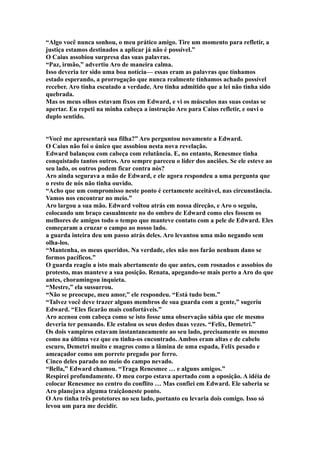 “Algo você nunca sonhou, o meu prático amigo. Tire um momento para refletir, a
justiça estamos destinados a aplicar já não é possível.”
O Caius assobiou surpresa das suas palavras.
“Paz, irmão,” advertiu Aro de maneira calma.
Isso deveria ter sido uma boa notícia— essas eram as palavras que tínhamos
estado esperando, a prorrogação que nunca realmente tínhamos achado possível
receber. Aro tinha escutado a verdade. Aro tinha admitido que a lei não tinha sido
quebrada.
Mas os meus olhos estavam fixos em Edward, e vi os músculos nas suas costas se
apertar. Eu repeti na minha cabeça a instrução Aro para Caius refletir, e ouvi o
duplo sentido.


“Você me apresentará sua filha?” Aro perguntou novamente a Edward.
O Caius não foi o único que assobiou nesta nova revelação.
Edward balançou com cabeça com relutância. E, no entanto, Renesmee tinha
conquistado tantos outros. Aro sempre pareceu o líder dos anciões. Se ele esteve ao
seu lado, os outros podem ficar contra nós?
Aro ainda segurava a mão de Edward, e ele agora respondeu a uma pergunta que
o resto de nós não tinha ouvido.
“Acho que um compromisso neste ponto é certamente aceitável, nas circunstância.
Vamos nos encontrar no meio.”
Aro largou a sua mão. Edward voltou atrás em nossa direção, e Aro o seguiu,
colocando um braço casualmente no do ombro de Edward como eles fossem os
melhores de amigos todo o tempo que manteve contato com a pele de Edward. Eles
começaram a cruzar o campo ao nosso lado.
a guarda inteira deu um passo atrás deles. Aro levantou uma mão negando sem
olha-los.
“Mantenha, os meus queridos. Na verdade, eles não nos farão nenhum dano se
formos pacíficos.”
O guarda reagiu a isto mais abertamente do que antes, com rosnados e assobios do
protesto, mas manteve a sua posição. Renata, apegando-se mais perto a Aro do que
antes, choramingou inquieta.
“Mestre,” ela sussurrou.
“Não se preocupe, meu amor,” ele respondeu. “Está tudo bem.”
“Talvez você deve trazer alguns membros de sua guarda com a gente,” sugeriu
Edward. “Eles ficarão mais confortáveis.”
Aro acenou com cabeça como se isto fosse uma observação sábia que ele mesmo
deveria ter pensando. Ele estalou os seus dedos duas vezes. “Felix, Demetri.”
Os dois vampiros estavam instantaneamente ao seu lado, precisamente os mesmo
como na última vez que eu tinha-os encontrado. Ambos eram altas e de cabelo
escuro, Demetri muito e magros como a lâmina de uma espada, Felix pesado e
ameaçador como um porrete pregado por ferro.
Cinco deles parado no meio do campo nevado.
“Bella,” Edward chamou. “Traga Renesmee … e alguns amigos.”
Respirei profundamente. O meu corpo estava apertado com a oposição. A idéia de
colocar Renesmee no centro do conflito … Mas confiei em Edward. Ele saberia se
Aro planejava alguma traiçãoneste ponto.
O Aro tinha três protetores no seu lado, portanto eu levaria dois comigo. Isso só
levou um para me decidir.
 