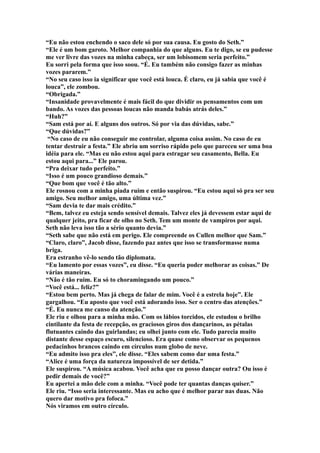 “Eu não estou enchendo o saco dele só por sua causa. Eu gosto do Seth.”
“Ele é um bom garoto. Melhor companhia do que alguns. Eu te digo, se eu pudesse
me ver livre das vozes na minha cabeça, ser um lobisomem seria perfeito.”
Eu sorri pela forma que isso soou. “É. Eu também não consigo fazer as minhas
vozes pararem.”
“No seu caso isso ia significar que você está louca. É claro, eu já sabia que você é
louca”, ele zombou.
“Obrigada.”
“Insanidade provavelmente é mais fácil do que dividir os pensamentos com um
bando. As vozes das pessoas loucas não manda babás atrás deles.”
“Huh?”
“Sam está por aí. E alguns dos outros. Só por via das dúvidas, sabe.”
“Que dúvidas?”
 “No caso de eu não conseguir me controlar, alguma coisa assim. No caso de eu
tentar destruir a festa.” Ele abriu um sorriso rápido pelo que pareceu ser uma boa
idéia para ele. “Mas eu não estou aqui para estragar seu casamento, Bella. Eu
estou aqui para...” Ele parou.
“Pra deixar tudo perfeito.”
“Isso é um pouco grandioso demais.”
“Que bom que você é tão alto.”
Ele rosnou com a minha piada ruim e então suspirou. “Eu estou aqui só pra ser seu
amigo. Seu melhor amigo, uma última vez.”
“Sam devia te dar mais crédito.”
“Bem, talvez eu esteja sendo sensível demais. Talvez eles já devessem estar aqui de
qualquer jeito, pra ficar de olho no Seth. Tem um monte de vampiros por aqui.
Seth não leva isso tão a sério quanto devia.”
“Seth sabe que não está em perigo. Ele compreende os Cullen melhor que Sam.”
“Claro, claro”, Jacob disse, fazendo paz antes que isso se transformasse numa
briga.
Era estranho vê-lo sendo tão diplomata.
“Eu lamento por essas vozes”, eu disse. “Eu queria poder melhorar as coisas.” De
várias maneiras.
“Não é tão ruim. Eu só to choramingando um pouco.”
“Você está... feliz?”
“Estou bem perto. Mas já chega de falar de mim. Você é a estrela hoje”. Ele
gargalhou. “Eu aposto que você está adorando isso. Ser o centro das atenções.”
“É. Eu nunca me canso da atenção.”
Ele riu e olhou para a minha mão. Com os lábios torcidos, ele estudou o brilho
cintilante da festa de recepção, os graciosos giros dos dançarinos, as pétalas
flutuantes caindo das guirlandas; eu olhei junto com ele. Tudo parecia muito
distante desse espaço escuro, silencioso. Era quase como observar os pequenos
pedacinhos brancos caindo em círculos num globo de neve.
“Eu admito isso pra eles”, ele disse. “Eles sabem como dar uma festa.”
“Alice é uma força da natureza impossível de ser detida.”
Ele suspirou. “A música acabou. Você acha que eu posso dançar outra? Ou isso é
pedir demais de você?”
Eu apertei a mão dele com a minha. “Você pode ter quantas danças quiser.”
Ele riu. “Isso seria interessante. Mas eu acho que é melhor parar nas duas. Não
quero dar motivo pra fofoca.”
Nós viramos em outro círculo.
 