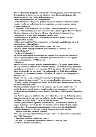 “Jacob? Emmett?” Perguntei calmamente. Emmett, porque ele estaria morrendo
de vontade de ir. Jacob, porque ele não seria capaz de ser deixado para trás.
Ambos acenaram com cabeça. O Emmett sorriu.
Cruzei o campo com eles me acompanhando
Ouvi outro estrondo da guarda quando eles viram minhas escolhas claramente,
eles não confiaram no lobisomem. Aro levantou a sua mão, acenando para o
protesto novamente.
“Companhia interessante que você mantém,” murmurou Demetri a Edward.
Edward não respondeu, mas uma rosnadura baixa deslizou pelos dentes de Jacob.
Paramos algumas metros de Aro. Edward saiu debaixo do braço de Aro e
rapidamente se juntou anos, segurando a minha mão.
Por um momento ficamos nos confrontados em silêncio. Então Felix me
cumprimentou- à parte.
“Olá novamente, Bella.” Ele ousadamente sorriu ainda seguindo cada passo de
Jacob por sua visão periferica.
Eu sorri tortamente para montanhoso vapiro. “Ei, Felix.”
Felix deu risada. “Você parece bem. A imortalidade se ajustou a você.”
“Muito obrigado.”
“Por favor. É tão ruim...”.
Ele deixou o seu comentário diminuir no silêncio, mas não precisei do dom de
Edward para imaginar o final. É tão ruim que vamos matar você em seguida.
“Sim, muito ruim, não é?” Murmurei.
Felix piscou.
Aro não prestou nenhuma atenção no nossa conversa. Ele apoiou a sua cabeça a
um lado, fascinado. “Ouço o seu estranho coração,” ele murmurou com um ritmo
animado quase musical às suas palavras. “Tem um cheiro estranho.” Então os seus
olhos nebulosos foram para mim. “Na realidade, jovem Bella, a imortalidade
realmente a faz mais extraordinária,” ele disse. “É como se você fosse projetada
para esta vida.”
Acenei com cabeça uma vez em reconhecimento da sua lisonja.
“Você gostou do meu presente?” ele perguntou, olhando o pingente que eu usava.
“É lindo, e muito, muito generoso da sua parte. Obrigado. Provavelmente deveria
ter lhe enviado uma carta.”
Aro riu encantadoramente. “É só um pouco de algo tive que mentir uma vez
mentir. Eu achei que ele poderia complementar o seu novo rosto, e ele fez.”
Ouvi um pequeno assobio do centro da linha dos Volturi. Olhei por cima do ombro
de Aro.
Hm. Pareceu que Jane não ficou feliz sobre o fato de Aro ter me dado um presente.
Aro compensou a sua garganta para chamar minha atenção. “Posso cumprimentar
sua filha, encantada Bella ?” ele perguntou docemente.
Isto era o que tínhamos esperado, eu me lembrei. Lutando com o impulso de
pegarr Renesmee e correr, dei dois passos lentos para a frente. O meu escudo
ondulou atrás de mim como uma capa, protegendo o resto da minha família
enquanto Renesmee era deixada exposta. Sentiu-se incorreta, horrível.
O Aro nós encontrou, sua rosto radiante.
“Mas ela é especial,” ele murmurou. “Assim como você e Edward.” E depois mais
alto, “Olá, Renesmee.”
O Renesmee me olhou. Acenei com cabeça.
“Olá, Aro,” ela respondeu formalmente na sua voz alta, em troca.
Os olhos de Aro ficaram confusos.
 