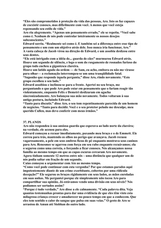 “Eles são comprometidos à proteção da vida das pessoas, Aro. Isto os faz capazes
de coexistir conosco, mas dificilmente com você. A menos que você esteja
repensando seu estilo de vida.”
Aro riu alegremente. “Apenas um pensamento errado,” ele se repetiu. “Você sabe
como é. Nenhum de nós pode controlar inteiramente os nossos desejos
subconscientes.”
Edward sorriu. “Realmente sei como é. E também sei a diferença entre esse tipo de
pensamento e um com um objetivo atrás dele. Isso nunca iria funcionar, Aro.”
A vasta cabeça de Jacob virou na direção de Edward, e um assobiu deslizou entre
seus dentes.
“Ele está intrigado com a idéia de... guarda de cães” murmurou Edward atrás.
Houve um segundo de silêncio, e logo o som do rasgamento de rosnados furioso do
grupo todo encheu a gigantesca clareira.
Houve um latido agudo da ordem — de Sam, eu acho, embora eu não me virasse
para olhar— a reclamação interrompeu-se um uma tranqüilidade fatal.
“Suponho que responde àquela pergunta,” disse Aro, rindo novamente. “Este
grupo escolheu o seu lado.”
Edward assobiou e inclinou-se para a frente. Apertei no seu braço, me
perguntando o que pode Aro pode estar em pensamento que o fariam reagir tão
violentamente, enquanto Felix e Demetri deslizaram em agacha
sincronizadamente. Aro balançou sua mão novamente. Todos voltaram à sua
antiga postura, incluindo Edward.
“Tanto para discutir,” disse Aro, o seu tom repentinamente parecida de um homem
de negócios. “Tanto para decidir. Você e o seu protetor peludo me desculpe, meu
querido Cullen, mas devo conferir com meus irmãos.”


37. PLANOS
Aro não respondeu à sua ansiosa guarda que esperava ao lado norte da clareira;
na verdade, ele acenou para eles.
Edward começou a recuar imediatamente, puxando meu braço e o de Emmett. Ele
correu para trás, mantendo os olhos no perigo que avançava. Jacob recuou
vagarosamente, a pele em seus ombros ficou de pé enquanto mostrava seus caninos
para Aro. Renesmee se agarrou com força em seu rabo enquanto recuávamos; ela
o segurou como uma correia, o forçando a ficar conosco. Nós alcançamos nossa
família ao mesmo tempo em que as capas escuras cercaram Aro novamente.
Agora tinham somente 12 metros entre nós – uma distância que qualquer um de
nós podia saltar em fração de um segundo.
Caius começou a argumentar com Ato ao mesmo tempo.
“Como você pode continuar com esta vergonha? Por que estamos parados aqui
impotentemente diante de um crime exorbitante, cobertos por uma ridícula
decepção?” Ele segurou os braços rigidamente em seus lados, as mãos enroladas
em suas unhas. Me perguntei porque ele simplesmente não tocou Aro para
compartilhar sua opinião. Já estávamos vendo uma divisão em seus níveis? Nós
podíamos ser sortudos assim?
“Porque é tudo verdade,” Aro disse a ele calmamente. “Cada palavra dita. Veja
quantas testemunhas prontas para dar uma evidência de que eles têm visto esta
milagrosa criança crescer e amadurecer no pouco tempo em que a conhecem. Que
eles tem sentido o calor do sangue que pulsa em suas veias.” O gesto de Aro se
arrastou de Amun até Siobhan do outro lado.
 