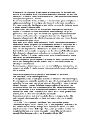 Caius reagiu estranhamente às palavras de Aro, começando tão levemente pela
menção de testemunhas. A raiva drenou de suas feições, substituída por uma fria
avaliação. Ele olhou de relance às testemunhas dos Volturis com uma expressão de
quem parecia vagamente... nervoso.
Eu observei a multidão furiosa também, e vi imediatamente que a descrição não se
aplicava nem de longe. O frenesi por ação tinha se transformado em confusão.
Conversas sussurradas fervilhavam-se pela platéia enquanto eles tentavam buscar
o sentido no que havia acontecido.
Caius franziu a testa, entregue aos pensamentos. Sua expressão especulativa
alegrou as chamas da raiva que me queimava, ao mesmo tempo em que me
preocupou. E se a guarda agisse novamente com algum sinal invisível enquanto
eles marchavam? Ansiosamente eu inspecionei meu escudo; ele parecia tão
impenetrável quanto antes. Eu o flexionei agora para baixo, uma cúpula domada
que arqueava sobre nosso corpo.
Pude sentir penas afiadas da luz onde minha família e amigos estavam parados –
cada um dos aromas que pensei que seria capaz de reconhecer com prática. Eu já
conhecia o de Edward – o dele era o mais brilhante de todos. Um espaço extra
vazio em volta do ponto onde o brilho estava me incomodou; não tinham uma
barreira física para o escudo, e se qualquer um dos talentosos Volturi fossem para
baixo dele, então não protegeria mais ninguém, exceto eu. Carlisle era o mais
distante; Eu absorvi de volta o escudo passo a passo, tentando embalá-lo o mais
exatamente que pude em seu corpo.
Meu escudo pareceu querer cooperar. Ele adorou sua forma; quando Carlisle se
mexeu para o lado para ficar mais perto de Tanya, o elástico esticou com ele,
atraído por seus estímulos.
Fascinada, eu puxei mais um pouco para envolver cada figura fraca que fosse um
amigo ou um aliado. O escudo se pegou a eles com vontade, se movendo conforme
eles se moviam.

Somente um segundo tinha se passado; Caius ainda estava discutindo.
“Os lobisomens,” ele murmurou por último.
Com repentino pânico, percebi que a maioria dos lobisomens estava desprotegida.
Eu estava prestes a alcançá-los quando notei que, estranhamente, podia sentir seus
estímulos. Curiosa, tracei o escudo para eles, até Amun e Kebi – nossa beira mais
distante do grupo – estavam do lado de fora com os lobos. Uma vez que eles
estavam do lado de fora, suas luzes desapareciam. Eles não existiam mais para
aquele novo sentido. Mas os lobos ainda tinham chamas brilhantes – ou melhor,
metade deles tinha. Hmm.. eu avancei para fora de novo, e assim que Sam ficou
coberto, todos os lobos estavam brilhantes novamente.
Suas mentes devem ser mais interconectadas do que eu imaginava. Se o Alfa
estivesse dentro do meu escudo, o resto de suas mentes estava tão protegido
quando ele.
“Ah, irmão..” Aro respondeu à opinião de Caius com um olhar penoso.
“Você defende aquela aliança também, Aro?” Caius perguntou. “As Crianças da
Lua têm sido nossos amargos inimigos desde o começo dos tempos. Nós temos
caçado-os quase à extinção da Europa e Ásia. Ainda que Carlisle encoraje sua
relação familiar com esta enorme infestação – sem dúvidas para tentar nos
destruir. O melhor para proteger seu deturpado estilo de vida.”
 
