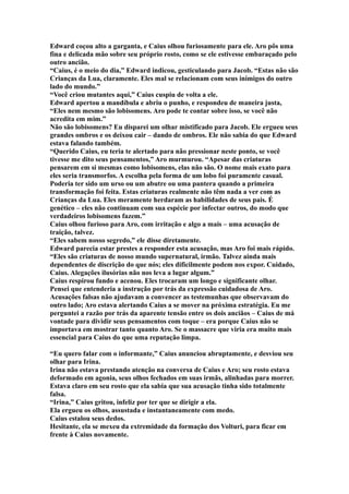 Edward coçou alto a garganta, e Caius olhou furiosamente para ele. Aro pôs uma
fina e delicada mão sobre seu próprio rosto, como se ele estivesse embaraçado pelo
outro ancião.
“Caius, é o meio do dia,” Edward indicou, gesticulando para Jacob. “Estas não são
Crianças da Lua, claramente. Eles mal se relacionam com seus inimigos do outro
lado do mundo.”
“Você criou mutantes aqui,” Caius cuspiu de volta a ele.
Edward apertou a mandíbula e abriu o punho, e respondeu de maneira justa,
“Eles nem mesmo são lobisomens. Aro pode te contar sobre isso, se você não
acredita em mim.”
Não são lobisomens? Eu disparei um olhar mistificado para Jacob. Ele ergueu seus
grandes ombros e os deixou cair – dando de ombros. Ele não sabia do que Edward
estava falando também.
“Querido Caius, eu teria te alertado para não pressionar neste ponto, se você
tivesse me dito seus pensamentos,” Aro murmurou. “Apesar das criaturas
pensarem em si mesmas como lobisomens, elas não são. O nome mais exato para
eles seria transmorfos. A escolha pela forma de um lobo foi puramente casual.
Poderia ter sido um urso ou um abutre ou uma pantera quando a primeira
transformação foi feita. Estas criaturas realmente não têm nada a ver com as
Crianças da Lua. Eles meramente herdaram as habilidades de seus pais. É
genético – eles não continuam com sua espécie por infectar outros, do modo que
verdadeiros lobisomens fazem.”
Caius olhou furioso para Aro, com irritação e algo a mais – uma acusação de
traição, talvez.
“Eles sabem nosso segredo,” ele disse diretamente.
Edward parecia estar prestes a responder esta acusação, mas Aro foi mais rápido.
“Eles são criaturas de nosso mundo supernatural, irmão. Talvez ainda mais
dependentes de discrição do que nós; eles dificilmente podem nos expor. Cuidado,
Caius. Alegações ilusórias não nos leva a lugar algum.”
Caius respirou fundo e acenou. Eles trocaram um longo e significante olhar.
Pensei que entenderia a instrução por trás da expressão cuidadosa de Aro.
Acusações falsas não ajudavam a convencer as testemunhas que observavam do
outro lado; Aro estava alertando Caius a se mover na próxima estratégia. Eu me
perguntei a razão por trás da aparente tensão entre os dois anciãos – Caius de má
vontade para dividir seus pensamentos com toque – era porque Caius não se
importava em mostrar tanto quanto Aro. Se o massacre que viria era muito mais
essencial para Caius do que uma reputação limpa.

“Eu quero falar com o informante,” Caius anunciou abruptamente, e desviou seu
olhar para Irina.
Irina não estava prestando atenção na conversa de Caius e Aro; seu rosto estava
deformado em agonia, seus olhos fechados em suas irmãs, alinhadas para morrer.
Estava claro em seu rosto que ela sabia que sua acusação tinha sido totalmente
falsa.
“Irina,” Caius gritou, infeliz por ter que se dirigir a ela.
Ela ergueu os olhos, assustada e instantaneamente com medo.
Caius estalou seus dedos.
Hesitante, ela se mexeu da extremidade da formação dos Volturi, para ficar em
frente à Caius novamente.
 