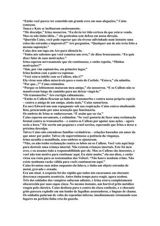 “Então você parece ter cometido um grande erro em suas alegações,” Caius
começou.
Tanya e Kate se inclinaram ansiosamente.
“Me desculpe,” Irina sussurrou. “Eu devia ter tido certeza do que estava vendo.
Mas eu não tinha idéia...” ela gesticulou sem defesa em nossa direção.
“Querido Caius, você pode esperar que ela tivesse adivinhado num instante uma
coisa tão estranha e impossível?” Aro perguntou. “Qualquer um de nós teria feito a
mesma suposição.”
Caius deu um tapa em Aro para silenciá-lo.
“Todos nós sabemos que você cometeu um erro,” ele disse bruscamente. “Eu quis
dizer falar de suas motivações.”
Irina esperou nervosamente que ele continuasse, e então repetiu, “Minhas
motivações?”
“Sim, por vim espioná-los, em primeiro lugar.”
Irina hesitou com a palavra espionar.
“Você estava infeliz com os Cullens, não é?”
Ela virou seus olhos miseráveis para o rosto de Carlisle. “Estava,” ela admitiu.
“Por que...?” Caius estimulou.
“Porque os lobisomens mataram meu amigo,” ela sussurrou. “E os Cullens não se
mantiveram longe do caminho para me deixar vingá-lo.”
“Os transmorfos,” Aro corrigiu calmamente.
“Então os Cullens ficaram ao lado dos transmorfos e contra nossa própria espécie
– contra a amiga de um amigo, ainda mais,” Caius sumarizou.
Eu ouvi Edward um som repugnante sob sua respiração. Caius estava sinalizando
lista, procurando por uma acusação que funcionaria.
Os ombros de Irina se endureceram. “É assim que eu via.”
Caius esperou novamente, e estimulou. “Se você gostaria de fazer uma reclamação
formal contra os transmorfos – e contra os Cullens por apoiar suas ações – agora
seria a hora.” Ele sorriu um pequeno e cruel sorriso, esperando que Irina o desse a
próxima desculpa.
Talvez Caius não entendesse famílias verdadeiras – relações baseadas em amor do
que amor por poder. Talvez ele superestimasse a potência da vingança.
Irina sacudiu a mandíbula, seus ombros se ajustaram.
“Não, eu não tenho reclamação contra os lobos ou os Cullens. Você veio aqui hoje
para destruir uma criança imortal. Não existem crianças imortais. Este foi meu
erro, e eu assumo toda a responsabilidade por ele. Mas os Cullens são inocentes, e
você não tem motivo para continuar aqui. Eu sinto muito,” ela nos disse, e então
virou seu rosto para as testemunhas dos Volturi. “Não houve nenhum crime. Não
existe nenhuma razão válida para vocês continuarem aqui.”
Caius levantou suas mãos enquanto ela falava, e tinha um objeto estranho de
metal, gravado e ornado.
Era um sinal. A resposta foi tão rápida que todos nós encaramos em chocante
descrença enquanto acontecia. Antes tinha tempo para reagir, agora acabou.
Três dos soldados dos vampiros saltaram adiante, e Irina estava completamente
obscurecida por suas capas cinza. No mesmo instante, um horrível grito metálico
rasgou pela clareira. Caius deslizou para o centro da cinza confusão, e o chocante
grito pareceu explodir em um banho de fagulhas assustadoras, e línguas de chama.
Os soldados pularam de volta do repentino inferno, imediatamente retomando seus
lugares na perfeita linha reta da guarda.
 