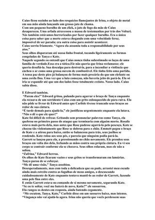 Caius ficou sozinho ao lado dos resquícios flamejantes de Irina, o objeto de metal
em sua mão ainda lançando um grosso jato de chama.
Com um pequeno barulho de um click, o jato de fogo da mão de Caius
desapareceu. Uma arfada atravessou a massa de testemunhas por trás dos Volturi.
Nós também estávamos horrorizados por fazer qualquer barulho. Era a única
coisa para saber que a morte estava chegando com uma velocidade feroz,
impossível de ser parada; era outra coisa para assistir acontecer.
Caius sorriu friamente. “Agora ela assumiu toda a responsabilidade por seus
atos.”
Seus olhos dispararam até nossa linha frontal, tocando ligeiramente as formas
congeladas de Tanya e Kate.
Naquele segundo eu entendi que Caius nunca tinha subestimado os laços de uma
família de verdade.Essa era a tática.Ele não queria que Irina reclamasse; ele
queria desafiá-la. Sua desculpa para destruí-la, para a incendiar a violência que
encheu o ar como uma grossa nuvem de combustível. Ele tinha feito uma partida.
A tensa paz deste pico já balançou de forma mais precária do que um elefante ou
uma corda fina. Uma vez que a luta começou, não haveria jeito de pará-la. Ela só
iria se expandir até que um dos lados fosse totalmente extinto. Nosso lado. Caius
sabia disso.

E Edward também.
 “Parem eles!” Edward gritou, pulando para agarrar o braço de Tanya enquanto
ela recuava de um sorridente Caius com um grito enlouquecido de pura raiva. Ela
não pôde se livrar de Edward antes que Carlisle tivesse trancado seus braços ao
redor de sua cintura.
“É tarde demais para ajudá-la,” ele justificou urgentemente enquanto ela lutava.
“Não o dê o que ele quer!”
Kate foi difícil de refrear. Gritando sem pronunciar palavras como Tanya, ela
quebrou no primeiro passo do ataque que terminaria com alguém morto. Rosalie
estava mais perto dela, mas antes que Rose pudesse agarrá-la pelo pescoço, Kate se
chocou tão violentamente que Rose se dobrou para o chão. Emmett pegou o braço
de Kate e a atirou para baixo, então se balanceou para trás, seus joelhos se
rendendo. Kate rolou aos seus pés, e parecia que ninguém podia pará-la.
Garrett se lançou para ela, a pressionando no chão novamente. Ele prendeu seus
braços em volta dos dela, fechando as mãos contra sua própria cintura. Eu vi seu
corpo se contrair conforme ela se chocava. Seus olhos rolaram, mas ele não a
soltou.
“Zafrina,” Edward berrou.
Os olhos de Kate ficaram vazios e seus gritos se transformaram em lamúrias.
Tanya parou de se esforçar.
“Me dê uma visão,” Tanya assobiou.
Desesperadamente, mas com toda a delicadeza que eu pude, arrastei meu escudo
ainda mais estreito contra as fagulhas de meus amigos, o descascando
cuidadosamente de Kate enquanto tentava mantê-lo ao redor de Garrett, fazendo
uma pele fina entre eles.
E então Garrett estava no comando de si mesmo novamente, segurando Kate.
“Se eu te soltar, você me baterá de novo, Katie?” ele sussurrou.
Ela rangeu os dentes em resposta, ainda batendo cegamente.
 “Me escutem, Tanya, Kate,” Carlisle disse em um sussurro baixo, mas intenso.
“Vingança não vai ajudá-la agora. Irina não queria que vocês perdessem suas
 