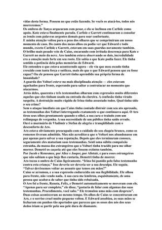 vidas desta forma. Pensem no que estão fazendo. Se vocês os atacá-los, todos nós
morreremos.”
Os ombros de Tanya arquearam com pesar, e ela se inclinou em Carlisle como
apoio. Kate estava finalmente parada. Carlisle e Garrett continuaram a consolar
as irmãs com palavras urgentes demais para soar confortante.
E minha atenção voltou para o peso dos olhares que se comprimiram em nosso
momento de caos. Do canto dos meus olhos eu podia ver que Edward e todo
mundo, exceto Carlisle e Garrett, estavam em suas guardas novamente também.
O brilho mais pesado veio de Caius, encarando com irritada descrença para Kate e
Garrett no meio da neve. Aro também estava observando os dois, incredulidade
era a emoção mais forte em seu rosto. Ele sabia o que Kate podia fazer. Ele tinha
sentido a potência dela pelas memórias de Edward.
Ele entendeu o que estava acontecendo agora – ele viu que meu escudo tinha
crescido com tanta força e sutileza, mais do que o que Edward pensou que eu fosse
capaz? Ou ele pensou que Garrett tinha aprendido sua própria forma de
imunidade?
A guarda dos Volturi esteve na mais disciplinada atenção — eles estavam
agachados para frente, esperando para saltar a contratacar no momento que
atacarmos.
Atrás deles, quarenta e três testemunhas olharam com expressões muito diferentes
aquelas que eles tinham usado na entrada da clareira. A confusão tinha virado
suspeita. A destruição muito rápida de Irina tinha assustado todos. Qual tinha sido
o seu crime?
Sem o ataque imediato em que Caius tinha contado distrair com seu ato apresado,
as testemunhas dos Volturi interrogando exatamente o que continuava aqui. O Aro
tirou seus olhos prontamente quando o olhei, a sua cara o traindo com um
relâmpago de vergonha. A sua necessidade de um público tinha saído errado.
Ouvi o murmúrio de Vladimir e Stefan de alegria e tranqüilidade com o
desconforto de Aro.
Aro estava obviamente preocupado com o cuidado do seu chapéu branco, como os
romenos tiveram admitido. Mas não acreditava que o Volturi nos abandonasse em
paz apenas para salvar a sua reputação. Depois que eles terminaram conosco,
seguramente eles matariam suas testemunhas. Senti uma súbita compaixão
estranha, da massa dos estrangeiros que o Volturi tinha trazido para me olhar
morrer. Demetri os caçaria até que eles fossem extintos também.
Por Jacob e Renesmee, por Alice e Jasper, por Alistair, e para esses estrangeiros
que não sabiam o que hoje lhes custaria, Demetri tinha de morrer.
Aro tocou o ombro de Caius ligeiramente. “Irina foi punido pelo falso testemunho
contra esta criança.” Isso deveria ser deveria ser a sua desculpa. Ele seguiu.
“Talvez devêssemos voltar ao assunto que temos em mãos?”
Caius se arrumou, e a sua expressão endurecida em sua ilegibilidade. Ele olhou
para frente, não vendo nada. A sua cara me lembrou, esquisitamente, de uma
pessoa que acabava de saber que tinha sido rebaixada.
O Aro foi a frente, Renata, Felix, e Demetri automaticamente se moveram com ele.
“Apenas para ser completo,” ele disse, “gostaria de falar com algumas das suas
testemunhas. Procedimento, você sabe.” Ele tremulou uma mão com desprezo”.
Duas coisas aconteceram ao mesmo tempo. Os olhos de Caius se concentraram em
Aro, e o sorriso cruel muito pequeno voltou. E Edward assobiou, as suas mãos se
fecharam em punhos tão apertados que pareceu que os ossos dos nós dos seus
dedos iriam se partir pela sua pele dura de diamante.
 