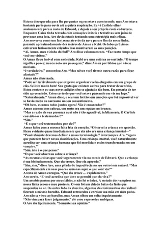 Estava desesperada para lhe perguntar oq eu estava acontecendo, mas Aro estava
bastante perto para ouvir até a quieta respiração. Eu vi Carlisle olhar
ansiosamente para o rosto de Edward, e depois a seu própria rosto endureceu.
Enquanto Caius tinha tentado com acusações inúteis e tentativas sem juízo de
provocar uma luta, Aro devia estado tentando uma estratégia mais eficaz.
Aro mover-se como um fantasma através da neve para o fim da nossa linha,
parando aproximadamente dez metros de Amun e Kebi. Os lobos próximos
estiveram furiosamente eriçados mas mantiveram as suas posições.
“Ai, Amun, meu vizinho do Sul!” Aro disse calorosamente. “Faz tanto tempo que
você me visitou.”
O Amun ficou imóvel com ansiedade, Kebi era uma estátua ao seu lado. “O tempo
significa pouco; nunca noto sua passagem,” disse Amun por lábios que não se
moviam.
“é verdadeiro,” concordou Aro. “Mas talvez você tivesse outra razão para ficar
afastado?”
Amun não disse nada.
“Pode ser terrivelmente que exigente organizar recém-chegados em um grupo de
clãs. Sei isto muito bem! Sou grato que existam outros para tratar desse tédio.
Estou contente as suas novas adições têm se ajustado tão bem. Eu gostaria de ter
sido apresentado. Estou certo de que você estava pensando em vir me logo.”
“Naturalmente,” Amun disse, o seu tom foi tão sem emoções que foi impossível ver
se havia medo ou sarcasmo no seu consentimento.
“Oh bem, estamos todos juntos agora! Não é encantador?”
Amun acenou com cabeça, seu rosto era um espaço em branco.
“Mas a razão da sua presença aqui não é tão agradável, infelizmente. O Carlisle
convidou-o a testemunhar?”
“Sim.”
 “E o que você testemunhou por ele?”
Amun falou com a mesma falta fria da emoção. “Observei a criança em questão.
Ficou evidente quase imediatamente que ela não era uma criança imortal—”
“Possivelmente devemos definir a nossa terminologia,” interrompeu Aro, “agora
que parecem haver novas classificações. Uma criança imortal, você naturalmente
acredita ser uma criança humana que foi mordida e assim transformada em um
vampiro.”
“Sim, isto é o que penso.”
“O que você observou sobre a criança?
“As mesmas coisas que você seguramente viu na mente de Edward. Que a criança
é sua biologicamente. Que ela cresce. Que ela aprende.”
“Sim, sim,” disse Aro, uma pitada de impaciência no seu outro tom amável. “Mas
especificamente em suas poucas semanas aqui, o que você viu?”
A testa de Amun enrugou. “Que ela cresce … rapidamente.”
Aro sorriu. “E você acredita que deve se permiti que ela viva?”
Um assobio passou por meus lábios, e não foi o único. A metade dos vampiros na
nossa linha ecoou o meu protesto. O som foi um chiado baixo da fúria que
suspendeu no ar. Do outro lado da clareira, algumas das testemunhas dos Volturi
fizeram o mesmo barulho. Edward retrocedeu e enrolou sua mão em meu pulso.
Aro não se virou ao barulho, mas Amun olhou em volta inquietamente.
“Não vim para fazer julgamento,” ele usou expressões ambíguas.
O Aro riu ligeiramente. “Somente sua opinião.”
 