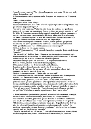 Amun levantou o queixo. “Não vejo nenhum perigo na criança. Ela aprende mais
rápido do que ela cresce.”
O Aro acenou com cabeça, considerando. Depois de um momento, ele virou para
sair.
“Aro?” Amun chamou.
O Aro girou atrás. “Sim, amigo?”
“Dei o meu testemunho. Não tenho nenhum negócio aqui. Minha companheira e eu
gostaríamos de poder ir agora.”
Aro sorriu calorosamente. “Naturalmente. Estou tão contente por que fomos
capazes de conversar para um pouco. E estou certo de que nos veremos em breve.”
Os lábios de Amun estavam uma linha apertada quando ele inclinou a sua cabeça
uma vez, reconhecendo a ameaça oculta. Ele tocou o braço de Kebi, e logo eles
correram rapidamente para a orla do Sul e desapareceram entre asárvores. Eu
sabia que eles não deixariam de correr para um longo tempo.
Aro deslizava ao longo da nossa linha ao Leste, os seus guardas que pairam
tensamente. Ele parou quando esteva em frente a forma maciça de Siobhan.
“Olá, querido Siobhan. Você está tão encantador como sempre.”
Siobhan inclinou sua cabeça, esperando.
“E você?” Ele perguntou. “Você responderia minhas perguntas do mesmo jeito que
Amun fez?”
“Eu responderia,” Siobhan disse. “Mas eu talvez acrescentasse um pouco mais.
Renesmee entende as limitações. Ela não é perigosa pros humanos - ela se mistura
melhor do que nós. Ela não constitui um risco de exposição.”
“Você não consegue pensa em nenhum?” Aro perguntou sobriamente.
Edward rosnou, um som baixo saindo de sua garganta.
Olhos nebulosos olhos cor de carmin de Caius brilharam.
Renata se esticou de modo protetor na direção de seu mestre.
E Garrett liberou Kate a dar um passo à frente, ignorando a mão de Kate
enquanto ela tentava alertá-lo dessa vez.
Siobhan respondeu devagar, “Eu não acho que sigo você.”
Aro virou-se ligeiramente, casualmente, mas em direção ao resto de sua guarda.
Renata, Felix e Demetri estavam mais próximos que sua sombra.
“Nenhuma lei foi quebrada,” Aro disse numa voz aplacada, mas todos nós
podíamos ouvir que uma qualificação estava por vir. Eu lutei contra a raiva que
tentou arranhar pela minha garganta e rosnei em desafio. Eu transferi minha fúria
pro meu escudo, engrossando-o, tendo a certeza de que estavam todos protegidos.
“Sem leis quebradas,” Aro repetiu. “Contudo, mas isso significa que não haja
perigo? Não.” Ele balançou a cabeça gentilmente. “Isso é outra coisa.”

A única resposta foi que os nervos, já tensos, se contraíram ainda mais, e Maggie,
no fim da nossa linha de combatentes, balançando sua cabeça com raiva.
Aro caminhou pensativo, parecendo que ele flutuava ao invés tocar o chão com
seus pés. Eu percebi que cada passo o levava pra mais próximo de sua guarda.
“Ela é única... completa e impossivelmente única. Que desperdício seria, destruir
algo tão adorável. Especialmente quando poderíamos aprender tanto...” Ele
suspirou, como se não estivesse disposto a continuar. “ Mas há perigo, perigo esse
que não pode ser simplesmente ignorado.”
Ninguém respondeu à sua afirmação. Era um silêncio enquanto ele prosseguia em
seu monólogo que mais parecia como se ele estivesse falando pra si mesmo.
 